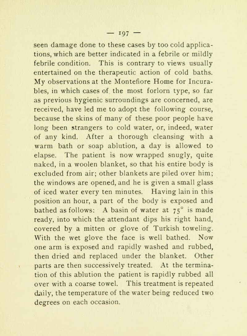 seen damage done to these cases by too cold applica- tions, which are better indicated in a febrile or mildly febrile condition. This is contrary to views usually entertained on the therapeutic action of cold baths. My observations at the Montefiore Home for Incura- bles, in which cases of the most forlorn type, so far as previous hygienic surroundings are concerned, are received, have led me to adopt the following course, because the skins of many of these poor people have long been strangers to cold water, or, indeed, water of any kind. After a thorough cleansing with a warm bath or soap ablution, a day is allowed to elapse. The patient is now wrapped snugly, quite naked, in a woolen blanket, so that his entire body is excluded from air; other blankets are piled over him; the windows are opened, and he is given a small glass of iced water every ten minutes. Having lain in this position an hour, a part of the body is exposed and bathed as follows: A basin of water at 75° is made ready, into which the attendant dips his right hand, covered by a mitten or glove of Turkish toweling. With the wet glove the face is well bathed. Now one arm is exposed and rapidly washed and rubbed, then dried and replaced under the blanket. Other parts are then successively treated. At the termina- tion of this ablution the patient is rapidly rubbed all over with a coarse towel. This treatment is repeated dailv, the temperature of the water being reduced two degrees on each occasion.