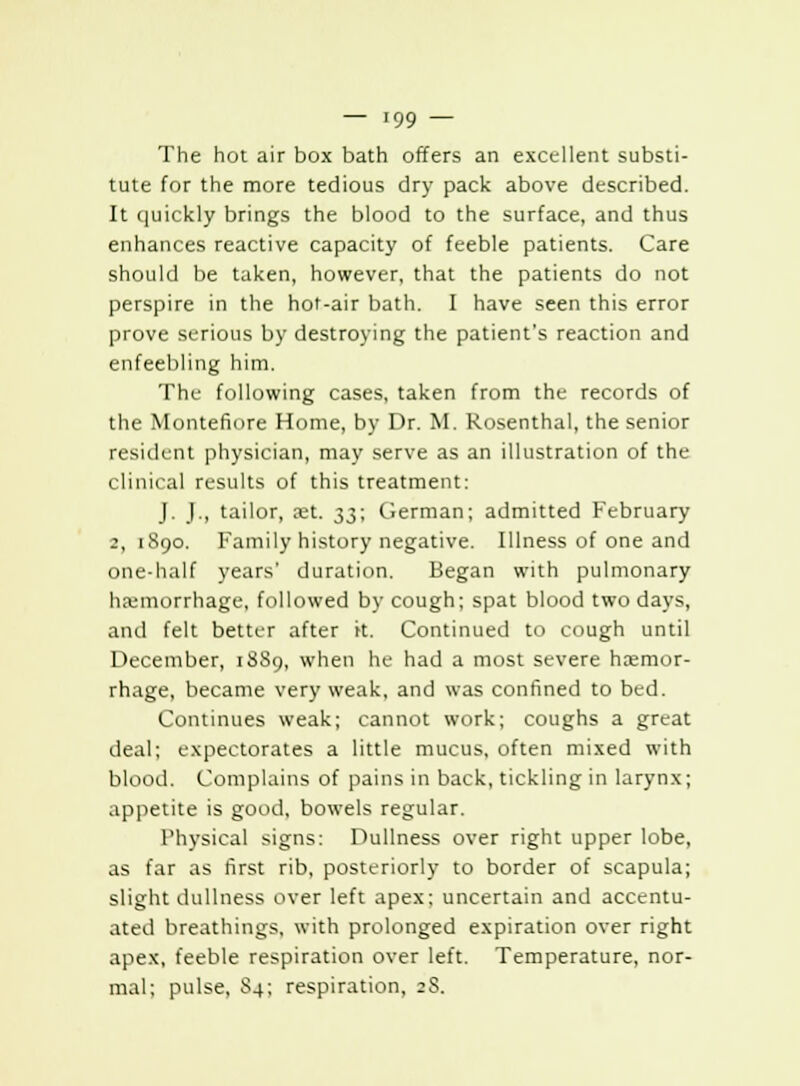 The hot air box bath offers an excellent substi- tute for the more tedious dry pack above described. It quickly brings the blood to the surface, and thus enhances reactive capacity of feeble patients. Care should be taken, however, that the patients do not perspire in the hot-air bath. I have seen this error prove serious by destroying the patient's reaction and enfeebling him. The following cases, taken from the records of the Montefiore Home, by Dr. M. Rosenthal, the senior resiik-nt physician, may serve as an illustration of the clinical results of this treatment: J. J., tailor, set. 33; German; admitted February 2, 1890. Family history negative. Illness of one and one-half years' duration. Began with pulmonary haemorrhage, followed by cough; spat blood two days, and felt better after it. Continued to cough until December, 18S9, when he had a most severe haemor- rhage, became very weak, and was confined to bed. Continues weak; cannot work; coughs a great deal; expectorates a little mucus, often mixed with blood. Complains of pains in back, tickling in larynx; appetite is good, bowels regular. Physical signs: Dullness over right upper lobe, as far as first rib, posteriorly to border of scapula; slight dullness over left apex; uncertain and accentu- ated breathings, with prolonged expiration over right apex, feeble respiration over left. Temperature, nor- mal; pulse, Sa; respiration, ;S.