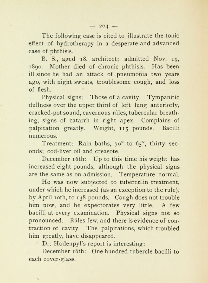 The following case is cited to illustrate the tonic effect of hydrotherapy in a desperate and advanced case of phthisis. B. S., aged 18, architect; admitted Nov. 19, 1890. Mother died of chronic phthisis. Has been ill since he had an attack of pneumonia two years ago, with night sweats, troublesome cough, and loss of flesh. Physical signs: Those of a cavity. Tympanitic dullness over the upper third of left lung anteriorly, cracked-pot sound, cavernous rales, tubercular breath- ing, signs of catarrh in right apex. Complains of palpitation greatly. Weight, 115 pounds. Bacilli numerous. Treatment: Rain baths, 700 to 650, thirty sec- onds; cod-liver oil and creasote. December 16th: Up to this time his weight has increased eight pounds, although the physical signs are the same as on admission. Temperature normal. He was now subjected to tuberculin treatment, under which he increased (as an exception to the rule), by April 10th, to 138 pounds. Cough does not trouble him now, and he expectorates very little. A few bacilli at every examination. Physical signs not so pronounced. Rales few, and there is evidence of con- traction of cavity. The palpitations, which troubled him greatly, have disappeared. Dr. Hodenpyl's report is interesting: December 16th: One hundred tubercle bacilli to each cover-glass.