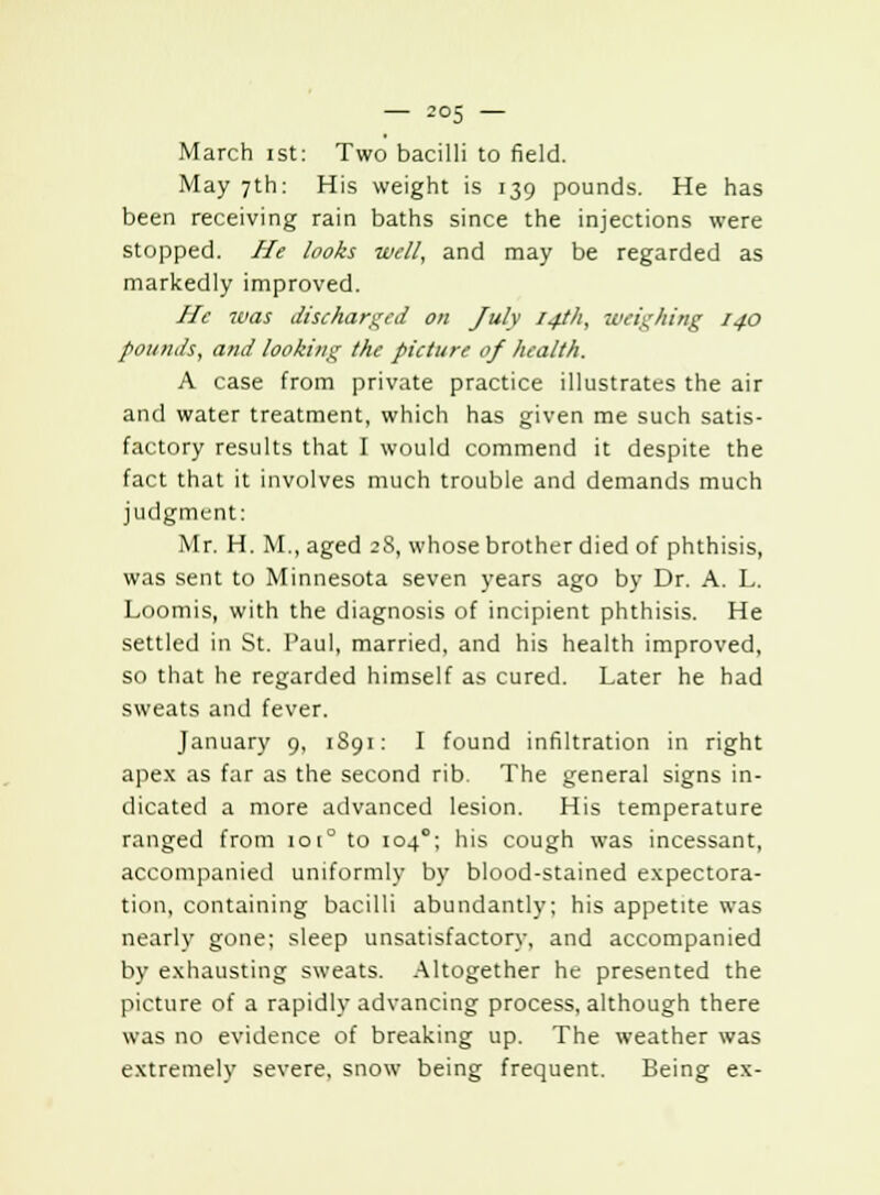 March ist: Two bacilli to field. May 7th: His weight is 139 pounds. He has been receiving rain baths since the injections were stopped. He looks well, and may be regarded as markedly improved. He was discharged on July 14th, weighing 14.0 pounds, and looking the picture of health. A case from private practice illustrates the air and water treatment, which has given me such satis- factory results that I would commend it despite the fact that it involves much trouble and demands much judgment: Mr. H. M., aged 28, whose brother died of phthisis, was sent to Minnesota seven years ago by Dr. A. L. Loomis, with the diagnosis of incipient phthisis. He settled in St. Paul, married, and his health improved, so that he regarded himself as cured. Later he had sweats and fever. January 9, 1S91: I found infiltration in right apex as far as the second rib. The general signs in- dicated a more advanced lesion. His temperature ranged from 1010 to 104°; his cough was incessant, accompanied uniformly by blood-stained expectora- tion, containing bacilli abundantly; his appetite was nearly gone; sleep unsatisfactory, and accompanied by exhausting sweats. Altogether he presented the picture of a rapidly advancing process, although there was no evidence of breaking up. The weather was extremely severe, snow being frequent. Being ex-