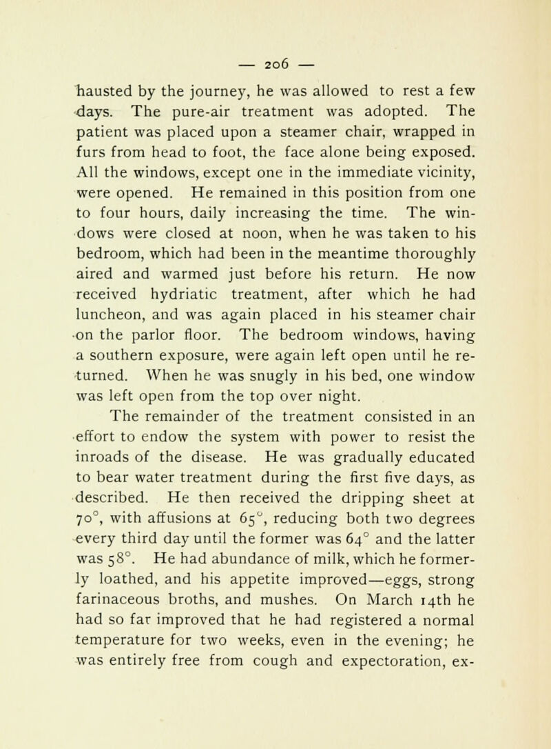 hausted by the journey, he was allowed to rest a few days. The pure-air treatment was adopted. The patient was placed upon a steamer chair, wrapped in furs from head to foot, the face alone being exposed. All the windows, except one in the immediate vicinity, were opened. He remained in this position from one to four hours, daily increasing the time. The win- dows were closed at noon, when he was taken to his bedroom, which had been in the meantime thoroughly aired and warmed just before his return. He now received hydriatic treatment, after which he had luncheon, and was again placed in his steamer chair ■on the parlor floor. The bedroom windows, having a southern exposure, were again left open until he re- turned. When he was snugly in his bed, one window was left open from the top over night. The remainder of the treatment consisted in an effort to endow the system with power to resist the inroads of the disease. He was gradually educated to bear water treatment during the first five days, as described. He then received the dripping sheet at 700, with affusions at 65°, reducing both two degrees every third day until the former was 640 and the latter was 580. He had abundance of milk, which he former- ly loathed, and his appetite improved—eggs, strong farinaceous broths, and mushes. On March 14th he had so far improved that he had registered a normal temperature for two weeks, even in the evening; he was entirely free from cough and expectoration, ex-