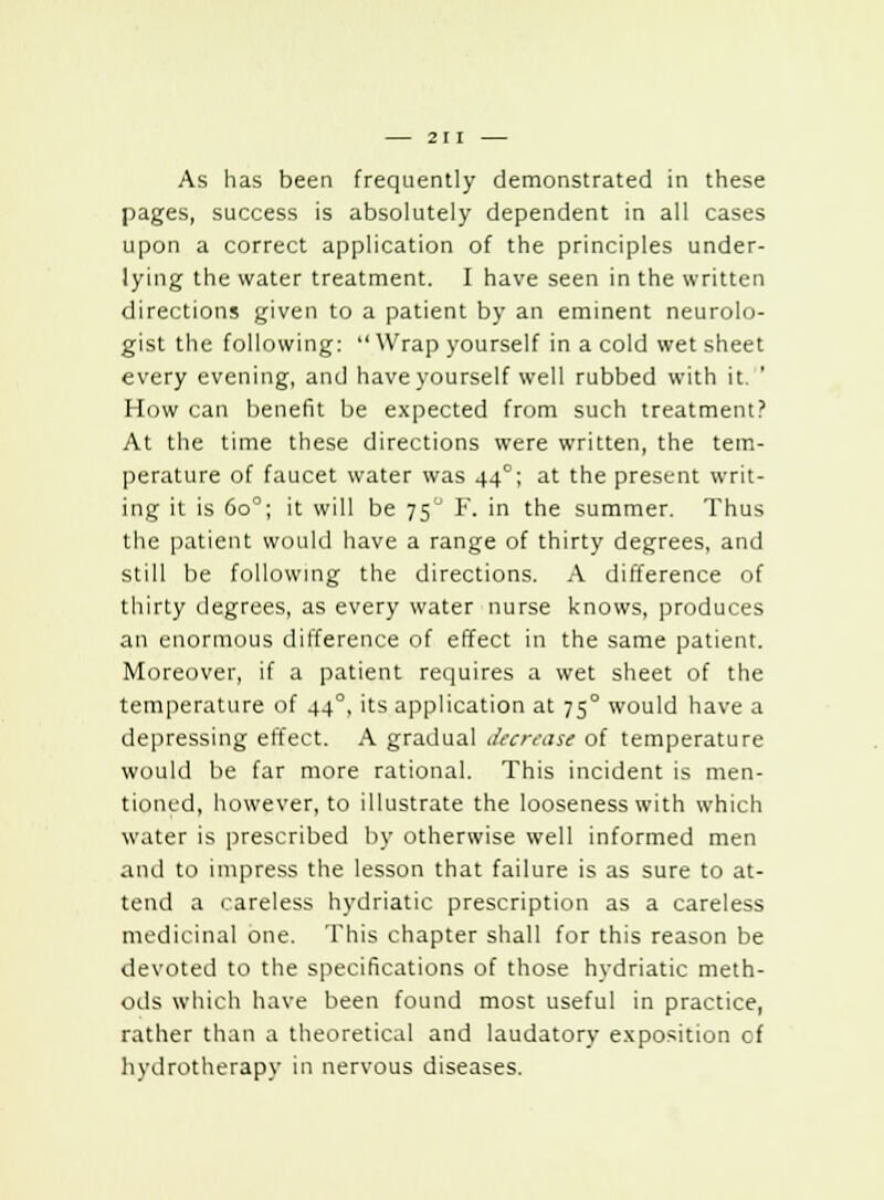 As has been frequently demonstrated in these pages, success is absolutely dependent in all cases upon a correct application of the principles under- lying the water treatment. I have seen in the written directions given to a patient by an eminent neurolo- gist the following:  Wrap yourself in a cold wet sheet every evening, and have yourself well rubbed with it. How can benefit be expected from such treatment? At the time these directions were written, the tem- perature of faucet water was 440; at the present writ- ing it is 6oc; it will be 750 F. in the summer. Thus the patient would have a range of thirty degrees, and still be following the directions. A difference of thirty degrees, as every water nurse knows, produces an enormous difference of effect in the same patient. Moreover, if a patient requires a wet sheet of the temperature of 440, its application at 75° would have a depressing effect. A gradual decrease of temperature would be far more rational. This incident is men- tioned, however, to illustrate the looseness with which water is prescribed by otherwise well informed men and to impress the lesson that failure is as sure to at- tend a careless hydriatic prescription as a careless medicinal one. This chapter shall for this reason be devoted to the specifications of those hydriatic meth- ods which have been found most useful in practice, rather than a theoretical and laudatory exposition of hydrotherapy in nervous diseases.