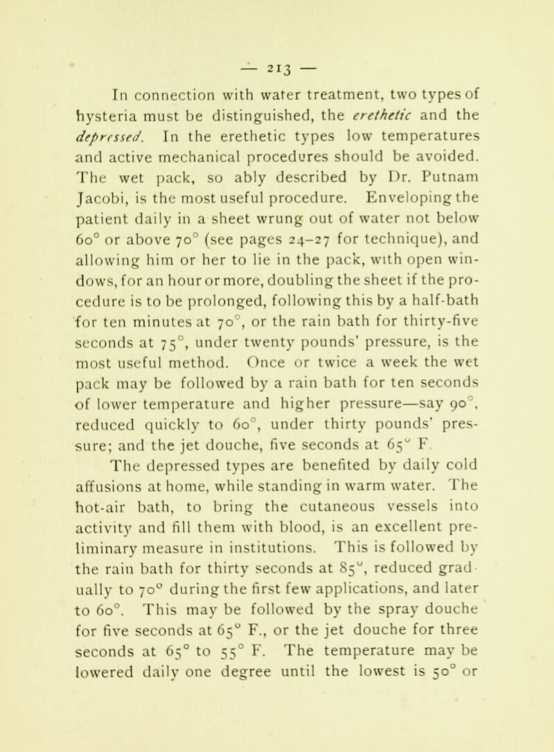 In connection with water treatment, two types of hysteria must be distinguished, the erethetic and the depressed. In the erethetic types low temperatures and active mechanical procedures should be avoided. The wet pack, so ably described by l'r. Putnam Jacobi, is the most useful procedure. Enveloping the patient daily in a sheet wrung out of water not below 6o° or above 70° (see pages 24-27 for technique), and allowing him or her to lie in the pack, with open win- dows, for an hour or more, doubling the sheet if the pro- cedure is to be prolonged, following this by a half-bath for ten minutes at 700, or the rain bath for thirty-five seconds at 75°, under twenty pounds' pressure, is the most useful method. Once or twice a week the wet pack may be followed by a rain bath for ten seconds of lower temperature and higher pressure—say 90. reduced quickly to 6o°, under thirty pounds' pres- sure; and the jet douche, five seconds at 65 F Tlu- depressed types are benefited by daily cold affusions at home, while standing in warm water. The hot-air bath, to bring the cutaneous vessels into activity and fill them with blood, is an excellent pre- liminary measure in institutions. This is followed by the rain bath for thirty seconds at S50, reduced grad- ually to ;o during the first few applications, and later to 6o°. This may be followed by the spray douche for five seconds at 65 F., or the jet douche for three seconds at 650 to 550 F. The temperature may be lowered daily one degree until the lowest is 500 or