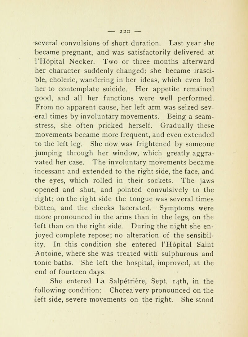 several convulsions of short duration. Last year she became pregnant, and was satisfactorily delivered at l'Hdpital Necker. Two or three months afterward her character suddenly changed; she became irasci- ble, choleric, wandering in her ideas, which even led her to contemplate suicide. Her appetite remained good, and all her functions were well performed. From no apparent cause, her left arm was seized sev- eral times by involuntary movements. Being a seam- stress, she often pricked herself. Gradually these movements became more frequent, and even extended to the left leg. She now was frightened by someone jumping through her window, which greatly aggra- vated her case. The involuntary movements became incessant and extended to the right side, the face, and the eyes, which rolled in their sockets. The jaws opened and shut, and pointed convulsively to the right; on the right side the tongue was several times bitten, and the cheeks lacerated. Symptoms were more pronounced in the arms than in the legs, on the left than on the right side. During the night she en- joyed complete repose; no alteration of the sensibil- ity. In this condition she entered l'Hopital Saint Antoine, where she was treated with sulphurous and tonic baths. She left the hospital, improved, at the end of fourteen days. She entered La Salpetriere, Sept. 14th, in the following condition: Chorea very pronounced on the left side, severe movements on the right. She stood