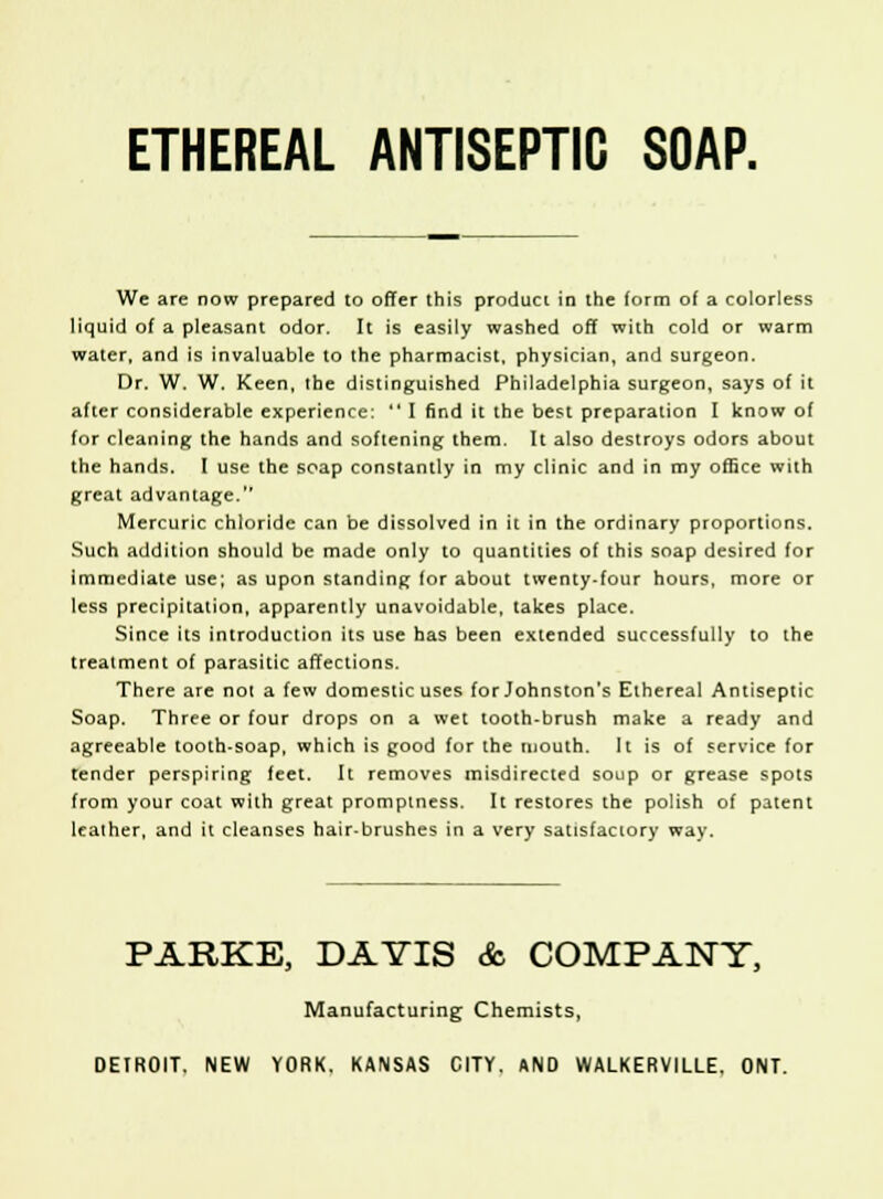 ETHEREAL ANTISEPTIC SOAP. We are now prepared to offer this product in the form of a colorless liquid of a pleasant odor. It is easily washed off with cold or warm water, and is invaluable to the pharmacist, physician, and surgeon. Dr. W. W. Keen, the distinguished Philadelphia surgeon, says of it after considerable experience:  I find it the best preparation I know of for cleaning the hands and softening them. It also destroys odors about the hands. I use the soap constantly in my clinic and in my office with great advantage.1' Mercuric chloride can be dissolved in it in the ordinary proportions. Such addition should be made only to quantities of this soap desired for immediate use; as upon standing for about twenty-four hours, more or less precipitation, apparently unavoidable, takes place. Since its introduction its use has been extended successfully to the treatment of parasitic affections. There are not a few domestic uses for Johnston's Ethereal Antiseptic Soap. Three or four drops on a wet tooth-brush make a ready and agreeable tooth-soap, which is good for the mouth. It is of service for tender perspiring feet. It removes misdirected soup or grease spots from your coat with great promptness. It restores the polish of patent leather, and it cleanses hair-brushes in a very satisfactory way. PARKE, DAYIS & COMPANY, Manufacturing Chemists, DEIROIT. NEW YORK. KANSAS CITY. AND WALKERVILLE. ONT.