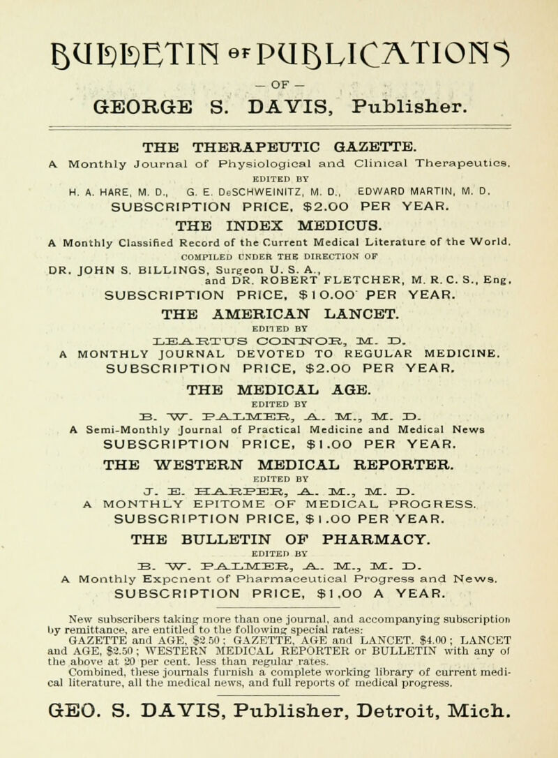 BUI^ETIN ^PUBLICATIONS OF — GEORGE S. DAVIS, Publisher. THE THERAPEUTIC GAZETTE. A. Monthly Journal of Physiological and Clinical Therapeutics. EDITED BY H. A. HARE, M. D., G. E. DsSCHWEINITZ, M. 0., EDWARD MARTIN, M. D. SUBSCRIPTION PRICE, $2.00 PER YEAR. THE INDEX MEDICUS. A Monthly Classified Record of the Current Medical Literature of the World. COMPILED UNDER THE DIRECTION OF DR. JOHN S. BILLINGS, Sureeon U. S. A., and DR. ROBERT FLETCHER, M. R. C. S., Eng. SUBSCRIPTION PRICE, $ 1 O.OO PER YEAR. THE AMERICAN LANCET. EDITED BY lie-A-irttts oonsnrsroK., uyr.. to. A MONTHLY JOURNAL DEVOTED TO REGULAR MEDICINE. SUBSCRIPTION PRICE, $2.00 PER YEAR. THE MEDICAL AGE. EDITED BY IB. W. PiLXMBK, _A_. M., JVC. XJ. A Semi-Monthly Journal of Practical Medicine and Medical News SUBSCRIPTION PRICE, $ 1 .OO PER YEAR. THE WESTERN MEDICAL REPORTER. EDITED BY o. E- hi_a_irie>ieir, _a_. ib/t.., ts/l. id. A MONTHLY EPITOME OF MEDICAL. PROGRESS. SUBSCRIPTION PRICE, $ I .OO PER YEAR. THE BULLETIN OP PHARMACY. EDITED BY IB. W. IP^A-UyciEIR, -A— IMI., DVL- ILD. A Monthly Exponent of Pharmaceutical Progress and News. SUBSCRIPTION PRICE, $ I .OO A YEAR. New subscribers taking more than one journal, and accompanying subscription by remittance, are entitled to the following special rates: GAZETTE and AGE, $3 50; GAZETTE, AGE and LANCET. $4.00 ; LANCET and AGE, 83.50; WESTERN MEDICAL REPORTER or BULLETIN with any ol the above at 30 per cent, less than regular rates. Combined, these journals furnish a complete working library of current medi- cal literature, all the medical news, and full reports of medical progress. GEO. S. DAVIS, Publisher, Detroit, Mich.