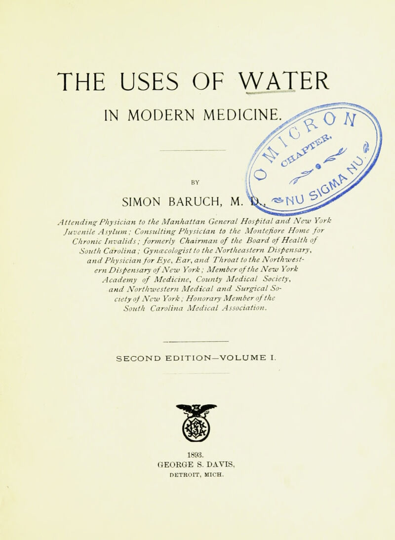 THE USES OF WATER IN MODERN MEDICINE. \ SIMON BARUCH, M. Attending Physician to the Manhattan General Hospital and New York Juvenile Asylum ; Consulting Physician to the Montejiore Home for Chronic Invalids; formerly Chairman of the Board of Health of South Carolina ; Gynecologist to the Northeastern Dispensary, and Physician for Eye, Ear, and Throat to the Northwest- ern Dispensary of'New York; Member of the New York Academy of Medicine, County Medical Society, and Northwestern Medical and Surgical So- ciety of New York, Honorary Member of the South Carolina Medical Association. SECOND EDITION—VOLUME I. 1893. GEORGE S. DAVIS, DETROIT, MICH.