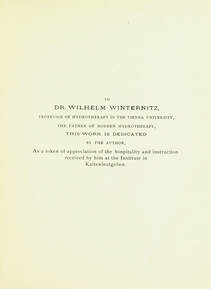 TO DR.WILHELM WINTERNITZ, PROFESSOR OF HYDROTHERAPY IN THE VIENNA UNIVERSITY, THE FATHER OF MODERN HYDROTHERAPY, THIS WORK IS DEDICATED BY THE AUTHOR, As a token of appreciation of the hospitality and instruction received by him at the Institute in Kaltenleutgeben.