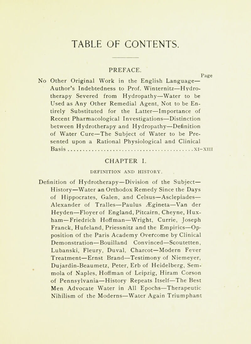 TABLE OF CONTENTS. PREFACE. Page No Other Original Work in the English Language— Author's Indebtedness to Prof. Winternitz—Hydro- therapy Severed from Hydropathy—Water to be Used as Any Other Remedial Agent, Not to be En- tirely Substituted for the Latter—Importance of Recent Pharmacological Investigations—Distinction between Hydrotherapy and Hydropathy—Definition of Water Cure—The Subject of Water to be Pre- sented upon a Rational Physiological and Clinical Basis xi-xiii CHAPTER I. DEFINITION AND HISTORY. Definition of Hydrotherapy—Division of the Subject— History—Water an Orthodox Remedy Since the Days of Hippocrates, Galen, and Celsus—Asclepiades— Alexander of Tralles—Paulus yEgineta—Van der Heyden—Floyerof England, Pitcairn, Cheyne, Hux- ham—Friedrich Hoffman—Wright, Currie, Joseph Franck, Hufeland, Priessnitz and the Empirics—Op- position of the Paris Academy Overcome by Clinical Demonstration—Bouilland Convinced—Scoutetten, Lubanski, Fleury, Duval, Charcot—Modern Fever Treatment—Ernst Brand—Testimony of Niemeyer, Dujardin-Beaumetz, Peter, Erb of Heidelberg, Sem- mola of Naples, Hoffman of Leipzig, Hiram Corson of Pennsylvania—History Repeats Itself—The Best Men Advocate Water in All Epochs—Therapeutic Nihilism of the Moderns—Water Again Triumphant