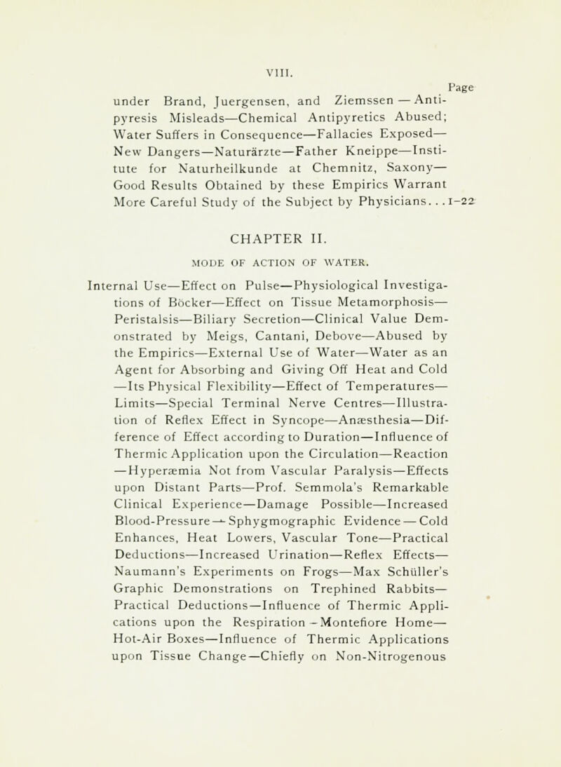 Page under Brand, Juergensen, and Ziemssen—Anti- pyresis Misleads—Chemical Antipyretics Abused; Water Suffers in Consequence—Fallacies Exposed— New Dangers—Naturarzte—Father Kneippe—Insti- tute for Naturheilkunde at Chemnitz, Saxony— Good Results Obtained by these Empirics Warrant More Careful Study of the Subject by Physicians... 1-22 CHAPTER II. MODE OF ACTION OF WATER. Internal Use—Effect on Pulse—Physiological Investiga- tions of Bocker—Effect on Tissue Metamorphosis— Peristalsis—Biliary Secretion—Clinical Value Dem- onstrated by Meigs, Cantani, Debove—Abused by the Empirics—External Use of Water—Water as an Agent for Absorbing and Giving Off Heat and Cold — Its Physical Flexibility—Effect of Temperatures— Limits—Special Terminal Nerve Centres—Illustra- tion of Reflex Effect in Syncope—Anaesthesia—Dif- ference of Effect according to Duration—Influence of Thermic Application upon the Circulation—Reaction — Hyperemia Not from Vascular Paralysis—Effects upon Distant Parts—Prof. Semmola's Remarkable Clinical Experience—Damage Possible—Increased Blood-Pressure —*■ Sphygmographic Evidence — Cold Enhances, Heat Lowers, Vascular Tone—Practical Deductions—Increased Urination—Reflex Effects— Naumann's Experiments on Frogs—Max Schiiller's Graphic Demonstrations on Trephined Rabbits— Practical Deductions—Influence of Thermic Appli- cations upon the Respiration -Montefiore Home— Hot-Air Boxes—Influence of Thermic Applications upon Tissue Change—Chiefly on Non-Nitrogenous