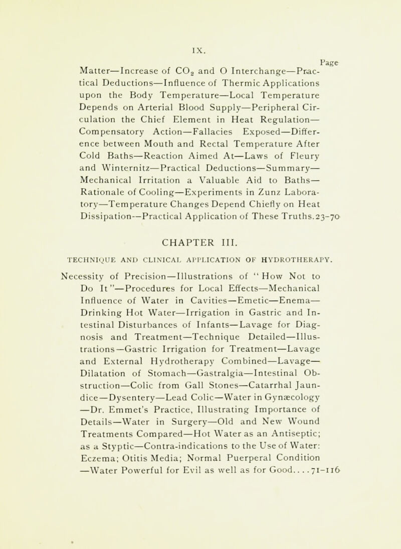 Page Matter—Increase of C02 and 0 Interchange—Prac- tical Deductions—Influence of Thermic Applications upon the Body Temperature—Local Temperature Depends on Arterial Blood Supply—Peripheral Cir- culation the Chief Element in Heat Regulation— Compensatory Action—Fallacies Exposed—Differ- ence between Mouth and Rectal Temperature After Cold Baths—Reaction Aimed At—Laws of Fleury and Winternitz—Practical Deductions—Summary— Mechanical Irritation a Valuable Aid to Baths— Rationale of Cooling—Experiments in Zunz Labora- tory—Temperature Changes Depend Chiefly on Heat Dissipation—Practical Application of These Truths.23-70 CHAPTER III. TECHNIQUE AND CLINICAL APPLICATION OF HYDROTHERAPY. Necessity of Precision—Illustrations of  How Not to Do It—Procedures for Local Effects—Mechanical Influence of Water in Cavities—Emetic—Enema— Drinking Hot Water—Irrigation in Gastric and In- testinal Disturbances of Infants—Lavage for Diag- nosis and Treatment—Technique Detailed—Illus- trations—Gastric Irrigation for Treatment—Lavage and External Hydrotherapy Combined—Lavage— Dilatation of Stomach—Gastralgia—Intestinal Ob- struction—Colic from Gall Stones—Catarrhal Jaun- dice—Dysentery—Lead Colic—Water in Gynaecology —Dr. Emmet's Practice, Illustrating Importance of Details—Water in Surgery—Old and New Wound Treatments Compared—Hot Water as an Antiseptic; as a Styptic—Contra-indications to the Use of Water: Eczema; Otitis Media; Normal Puerperal Condition —Water Powerful for Evil as well as for Good.. . .71-116