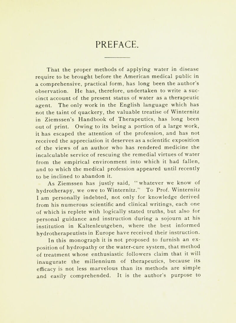 PREFACE. That the proper methods of applying water in disease require to be brought before the American medical public in a comprehensive, practical form, has long been the author's observation. He has, therefore, undertaken to write a suc- cinct account of the present status of water as a therapeutic agent. The only work in the English language which has not the taint of quackery, the valuable treatise of Winternitz in Ziemssen's Handbook of Therapeutics, has long been out of print. Owing to its being a portion of a large work, it has escaped the attention of the profession, and has not received the appreciation it deserves as a scientific exposition of the views of an author who has rendered medicine the incalculable service of rescuing the remedial virtues of water from the empirical environment into which it had fallen, and to which the medical profession appeared until recently to be inclined to abandon it. As Ziemssen has justly said, whatever we know of hydrotherapy, we owe to Winternitz. To Prof. Winternitz I am personally indebted, not only for knowledge derived from his numerous scientific and clinical writings, each one of which is replete with logically stated truths, but also for personal guidance and instruction during a sojourn at his institution in Kaltenleutgeben, where the best informed hydrotherapeutistsin Europe have received their instruction. In this monograph it is not proposed to furnish an ex- position of hydropathy or the water-cure system, that method of treatment whose enthusiastic followers claim that it will inaugurate the millennium of therapeutics, because its efficacy is not less marvelous than its methods are simple and easily comprehended. It is the author's purpose to