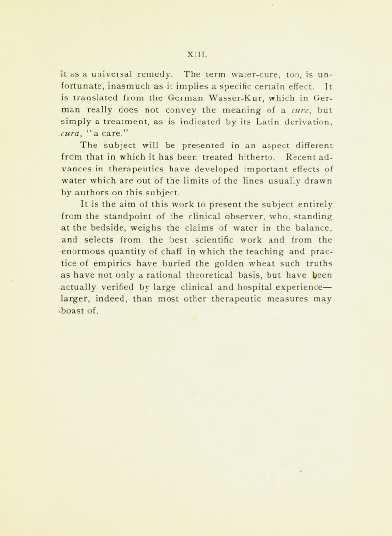 it as a universal remedy. The term water-cure, too, is un- fortunate, inasmuch as it implies a specific certain effect. It is translated from the German Wasser-Kur, which in Ger- man really does not convey the meaning of a cure, but simply a treatment, as is indicated by its Latin derivation, cura, a care. The subject will be presented in an aspect different from that in which it has been treated hitherto. Recent ad- vances in therapeutics have developed important effects of water which are out of the limits of the lines usually drawn by authors on this subject. It is the aim of this work to present the subject entirely from the standpoint of the clinical observer, who, standing at the bedside, weighs the claims of water in the balance, and selects from the best scientific work and from the enormous quantity of chaff in which the teaching and prac- tice of empirics have buried the golden wheat such truths as have not only a rational theoretical basis, but have been actually verified by large clinical and hospital experience— larger, indeed, than most other therapeutic measures may boast of.