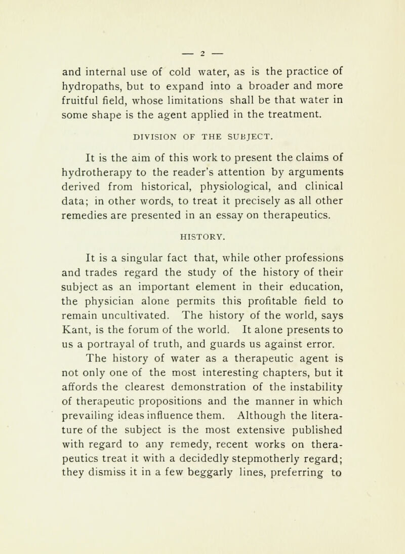 and internal use of cold water, as is the practice of hydropaths, but to expand into a broader and more fruitful field, whose limitations shall be that water in some shape is the agent applied in the treatment. DIVISION OF THE SUBJECT. It is the aim of this work to present the claims of hydrotherapy to the reader's attention by arguments derived from historical, physiological, and clinical data; in other words, to treat it precisely as all other remedies are presented in an essay on therapeutics. HISTORY. It is a singular fact that, while other professions and trades regard the study of the history of their subject as an important element in their education, the physician alone permits this profitable field to remain uncultivated. The history of the world, says Kant, is the forum of the world. It alone presents to us a portrayal of truth, and guards us against error. The history of water as a therapeutic agent is not only one of the most interesting chapters, but it affords the clearest demonstration of the instability of therapeutic propositions and the manner in which prevailing ideas influence them. Although the litera- ture of the subject is the most extensive published with regard to any remedy, recent works on thera- peutics treat it with a decidedly stepmotherly regard; they dismiss it in a few beggarly lines, preferring to