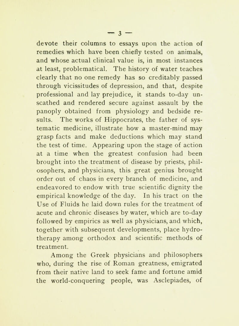 devote their columns to essays upon the action of remedies which have been chiefly tested on animals, and whose actual clinical value is, in most instances at least, problematical. The history of water teaches clearly that no one remedy has so creditably passed through vicissitudes of depression, and that, despite professional and lay prejudice, it stands to-day un- scathed and rendered secure against assault by the panoply obtained from physiology and bedside re- sults. The works of Hippocrates, the father of sys- tematic medicine, illustrate how a master-mind may grasp facts and make deductions which may stand the test of time. Appearing upon the stage of action at a time when the greatest confusion had been brought into the treatment of disease by priests, phil- osophers, and physicians, this great genius brought order out of chaos in every branch of medicine, and endeavored to endow with true scientific dignity the empirical knowledge of the day. In his tract on the Use of Fluids he laid down rules for the treatment of acute and chronic diseases by water, which are to-day followed by empirics as well as physicians, and which, together with subsequent developments, place hydro- therapy among orthodox and scientific methods of treatment. Among the Greek physicians and philosophers who, during the rise of Roman greatness, emigrated from their native land to seek fame and fortune amid the world-conquering people, was Asclepiades, of