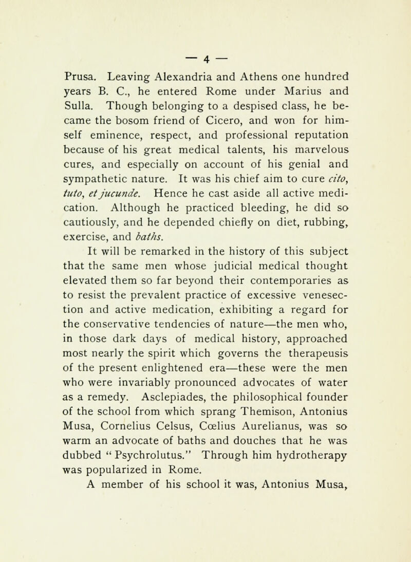 Prusa. Leaving Alexandria and Athens one hundred years B. C, he entered Rome under Marius and Sulla. Though belonging to a despised class, he be- came the bosom friend of Cicero, and won for him- self eminence, respect, and professional reputation because of his great medical talents, his marvelous cures, and especially on account of his genial and sympathetic nature. It was his chief aim to cure cito, tuto, et jucunde. Hence he cast aside all active medi- cation. Although he practiced bleeding, he did so cautiously, and he depended chiefly on diet, rubbing, exercise, and baths. It will be remarked in the history of this subject that the same men whose judicial medical thought elevated them so far beyond their contemporaries as to resist the prevalent practice of excessive venesec- tion and active medication, exhibiting a regard for the conservative tendencies of nature—the men who, in those dark days of medical history, approached most nearly the spirit which governs the therapeusis of the present enlightened era—these were the men who were invariably pronounced advocates of water as a remedy. Asclepiades, the philosophical founder of the school from which sprang Themison, Antonius Musa, Cornelius Celsus, Ccelius Aurelianus, was so warm an advocate of baths and douches that he was dubbed  Psychrolutus. Through him hydrotherapy was popularized in Rome. A member of his school it was, Antonius Musa,