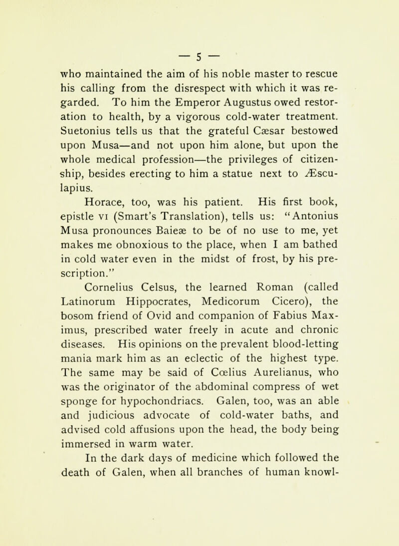 who maintained the aim of his noble master to rescue his calling from the disrespect with which it was re- garded. To him the Emperor Augustus owed restor- ation to health, by a vigorous cold-water treatment. Suetonius tells us that the grateful Caesar bestowed upon Musa—and not upon him alone, but upon the whole medical profession—the privileges of citizen- ship, besides erecting to him a statue next to y£scu- Iapius. Horace, too, was his patient. His first book, epistle vi (Smart's Translation), tells us: Antonius Musa pronounces Baieae to be of no use to me, yet makes me obnoxious to the place, when I am bathed in cold water even in the midst of frost, by his pre- scription. Cornelius Celsus, the learned Roman (called Latinorum Hippocrates, Medicorum Cicero), the bosom friend of Ovid and companion of Fabius Max- imus, prescribed water freely in acute and chronic diseases. His opinions on the prevalent blood-letting mania mark him as an eclectic of the highest type. The same may be said of Ccelius Aurelianus, who was the originator of the abdominal compress of wet sponge for hypochondriacs. Galen, too, was an able and judicious advocate of cold-water baths, and advised cold affusions upon the head, the body being immersed in warm water. In the dark days of medicine which followed the death of Galen, when all branches of human knowl-