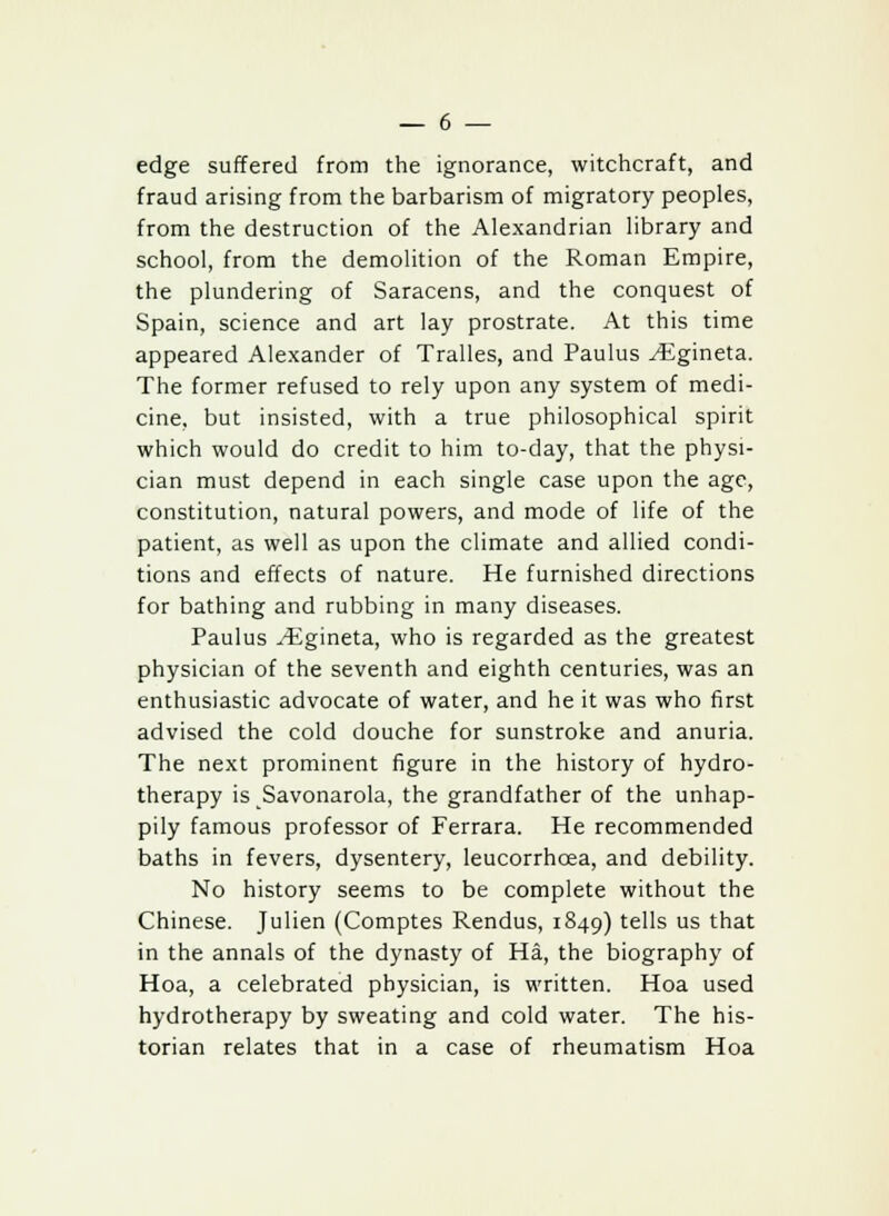 edge suffered from the ignorance, witchcraft, and fraud arising from the barbarism of migratory peoples, from the destruction of the Alexandrian library and school, from the demolition of the Roman Empire, the plundering of Saracens, and the conquest of Spain, science and art lay prostrate. At this time appeared Alexander of Tralles, and Paulus ^Egineta. The former refused to rely upon any system of medi- cine, but insisted, with a true philosophical spirit which would do credit to him to-day, that the physi- cian must depend in each single case upon the age, constitution, natural powers, and mode of life of the patient, as well as upon the climate and allied condi- tions and effects of nature. He furnished directions for bathing and rubbing in many diseases. Paulus yEgineta, who is regarded as the greatest physician of the seventh and eighth centuries, was an enthusiastic advocate of water, and he it was who first advised the cold douche for sunstroke and anuria. The next prominent figure in the history of hydro- therapy is Savonarola, the grandfather of the unhap- pily famous professor of Ferrara. He recommended baths in fevers, dysentery, leucorrhcea, and debility. No history seems to be complete without the Chinese. Julien (Comptes Rendus, 1849) tells us that in the annals of the dynasty of Ha, the biography of Hoa, a celebrated physician, is written. Hoa used hydrotherapy by sweating and cold water. The his- torian relates that in a case of rheumatism Hoa