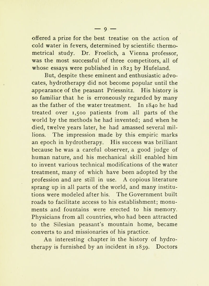 offered a prize for the best treatise on the action of cold water in fevers, determined by scientific thermo- metrical study. Dr. Froelich, a Vienna professor, was the most successful of three competitors, all of whose essays were published in 1823 by Hufeland. But, despite these eminent and enthusiastic advo- cates, hydrotherapy did not become popular until the appearance of the peasant Priessnitz. His history is so familiar that he is erroneously regarded by many as the father of the water treatment. In 1840 he had treated over 1,500 patients from all parts of the world by the methods he had invented; and when he died, twelve years later, he had amassed several mil- lions. The impression made by this empiric marks an epoch in hydrotherapy. His success was brilliant because he was a careful observer, a good judge of human nature, and his mechanical skill enabled him to invent various technical modifications of the water treatment, many of which have been adopted by the profession and are still in use. A copious literature sprang up in all parts of the world, and many institu- tions were modeled after his. The Government built roads to facilitate access to his establishment; monu- ments and fountains were erected to his memory. Physicians from all countries, who had been attracted to the Silesian peasant's mountain home, became converts to and missionaries of his practice. An interesting chapter in the history of hydro- therapy is furnished by an incident in 1839. Doctors