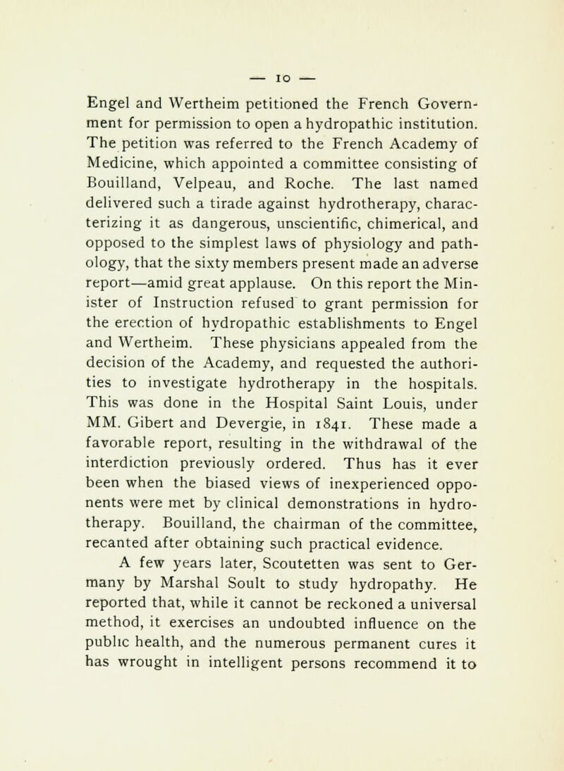 Engel and Wertheim petitioned the French Govern- ment for permission to open a hydropathic institution. The petition was referred to the French Academy of Medicine, which appointed a committee consisting of Bouilland, Velpeau, and Roche. The last named delivered such a tirade against hydrotherapy, charac- terizing it as dangerous, unscientific, chimerical, and opposed to the simplest laws of physiology and path- ology, that the sixty members present made an adverse report—amid great applause. On this report the Min- ister of Instruction refused to grant permission for the erection of hydropathic establishments to Engel and Wertheim. These physicians appealed from the decision of the Academy, and requested the authori- ties to investigate hydrotherapy in the hospitals. This was done in the Hospital Saint Louis, under MM. Gibert and Devergie, in 1841. These made a favorable report, resulting in the withdrawal of the interdiction previously ordered. Thus has it ever been when the biased views of inexperienced oppo- nents were met by clinical demonstrations in hydro- therapy. Bouilland, the chairman of the committee, recanted after obtaining such practical evidence. A few years later, Scoutetten was sent to Ger- many by Marshal Soult to study hydropathy. He reported that, while it cannot be reckoned a universal method, it exercises an undoubted influence on the public health, and the numerous permanent cures it has wrought in intelligent persons recommend it to