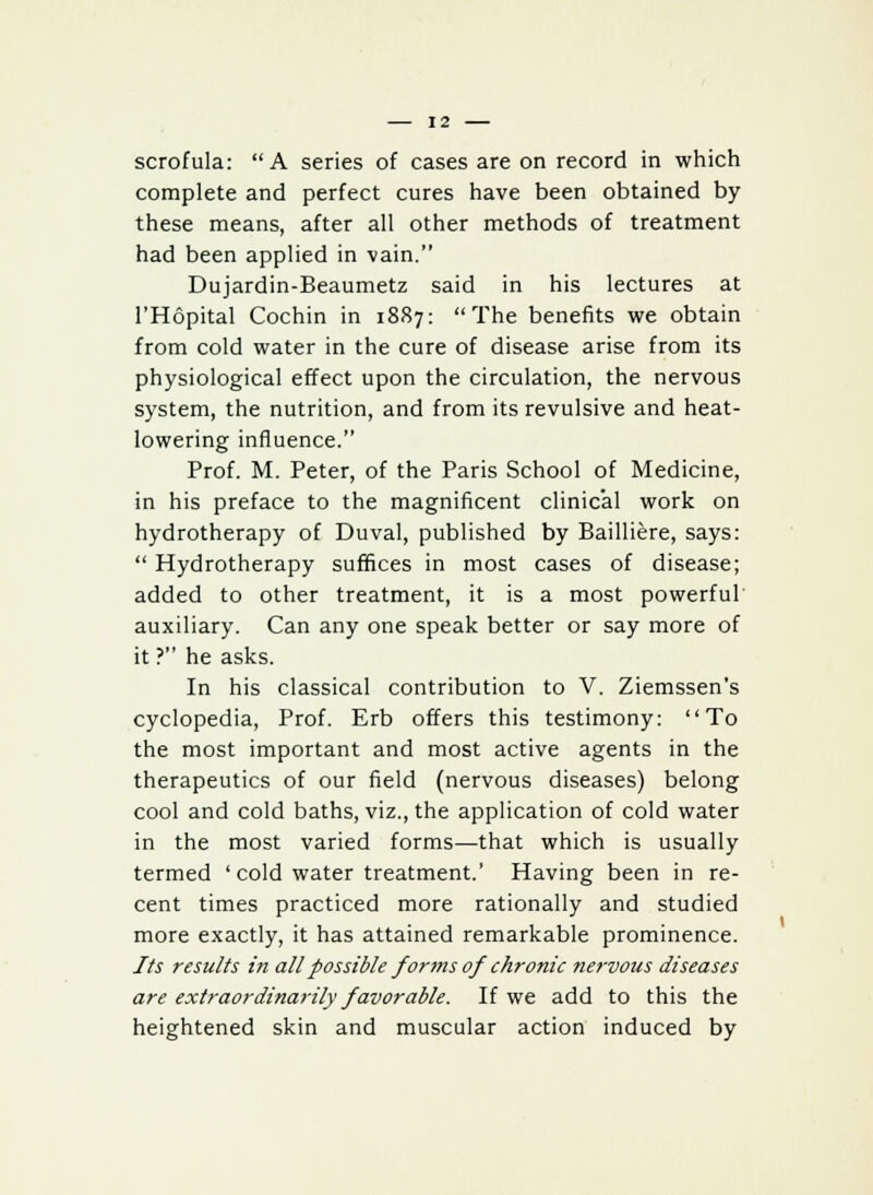 scrofula: A series of cases are on record in which complete and perfect cures have been obtained by these means, after all other methods of treatment had been applied in vain. Dujardin-Beaumetz said in his lectures at l'Hopital Cochin in 1887: The benefits we obtain from cold water in the cure of disease arise from its physiological effect upon the circulation, the nervous system, the nutrition, and from its revulsive and heat- lowering influence. Prof. M. Peter, of the Paris School of Medicine, in his preface to the magnificent clinical work on hydrotherapy of Duval, published by Bailliere, says:  Hydrotherapy suffices in most cases of disease; added to other treatment, it is a most powerful auxiliary. Can any one speak better or say more of it ? he asks. In his classical contribution to V. Ziemssen's cyclopedia, Prof. Erb offers this testimony: To the most important and most active agents in the therapeutics of our field (nervous diseases) belong cool and cold baths, viz., the application of cold water in the most varied forms—that which is usually termed ' cold water treatment.' Having been in re- cent times practiced more rationally and studied more exactly, it has attained remarkable prominence. Its results in all possible forms of chronic nervous diseases are extraordinarily favorable. If we add to this the heightened skin and muscular action induced by