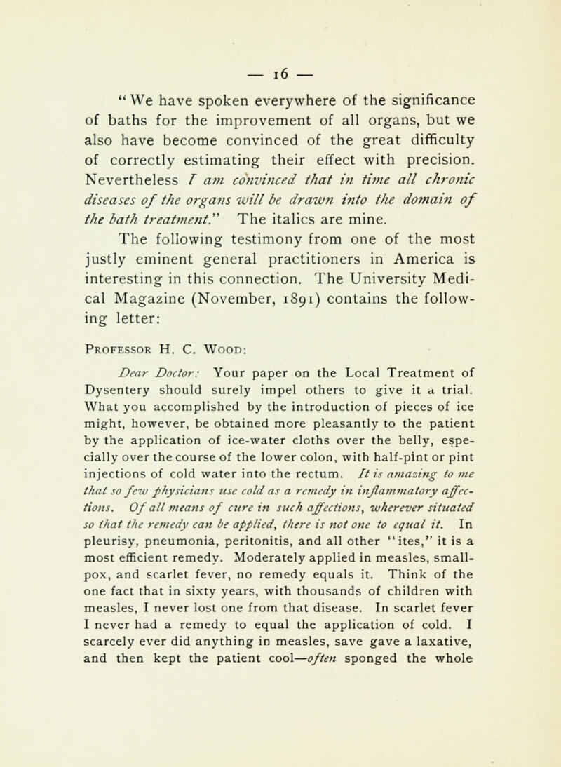 We have spoken everywhere of the significance of baths for the improvement of all organs, but we also have become convinced of the great difficulty of correctly estimating their effect with precision. Nevertheless T am convinced that in time all chronic diseases of the organs will be drawn into the domain of the bath treatment. The italics are mine. The following testimony from one of the most justly eminent general practitioners in America is interesting in this connection. The University Medi- cal Magazine (November, 1891) contains the follow- ing letter: Professor H. C. Wood: Dear Doctor: Your paper on the Local Treatment of Dysentery should surely impel others to give it a trial. What you accomplished by the introduction of pieces of ice might, however, be obtained more pleasantly to the patient by the application of ice-water cloths over the belly, espe- cially over the course of the lower colon, with half-pint or pint injections of cold water into the rectum. It is amazing to me that so few physicians use cold as a remedy in inflammatory affec- tions. Of all means of cure in such affections, wherever situated so that the remedy can be applied, there is not one to equal it. In pleurisy, pneumonia, peritonitis, and all other ites, it is a most efficient remedy. Moderately applied in measles, small- pox, and scarlet fever, no remedy equals it. Think of the one fact that in sixty years, with thousands of children with measles, I never lost one from that disease. In scarlet fever I never had a remedy to equal the application of cold. I scarcely ever did anything in measles, save gave a laxative, and then kept the patient cool—often sponged the whole