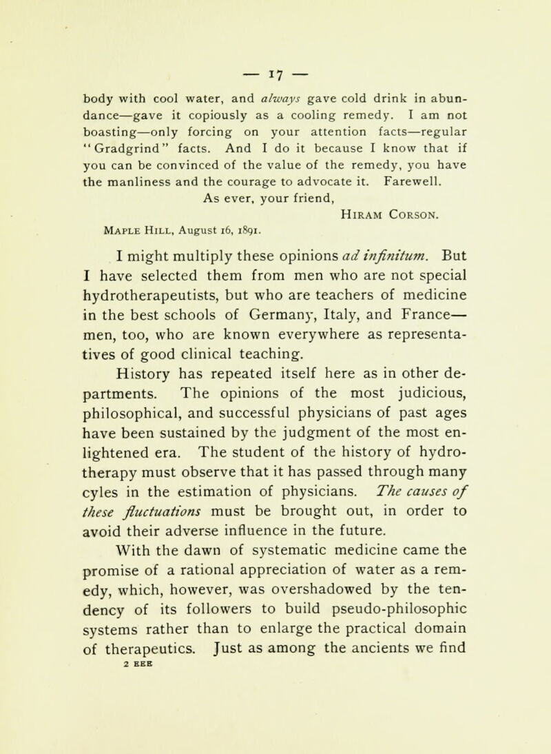 body with cool water, and always gave cold drink in abun- dance—gave it copiously as a cooling remedy. I am not boasting—only forcing on your attention facts—regular Gradgrind facts. And I do it because I know that if you can be convinced of the value of the remedy, you have the manliness and the courage to advocate it. Farewell. As ever, your friend, Hiram Corson. Maple Hill, August 16, 1891. I might multiply these opinions ad infinitum. But I have selected them from men who are not special hydrotherapeutists, but who are teachers of medicine in the best schools of Germany, Italy, and France— men, too, who are known everywhere as representa- tives of good clinical teaching. History has repeated itself here as in other de- partments. The opinions of the most judicious, philosophical, and successful physicians of past ages have been sustained by the judgment of the most en- lightened era. The student of the history of hydro- therapy must observe that it has passed through many cyles in the estimation of physicians. The causes of these fluctuations must be brought out, in order to avoid their adverse influence in the future. With the dawn of systematic medicine came the promise of a rational appreciation of water as a rem- edy, which, however, was overshadowed by the ten- dency of its followers to build pseudo-philosophic systems rather than to enlarge the practical domain of therapeutics. Just as among the ancients we find