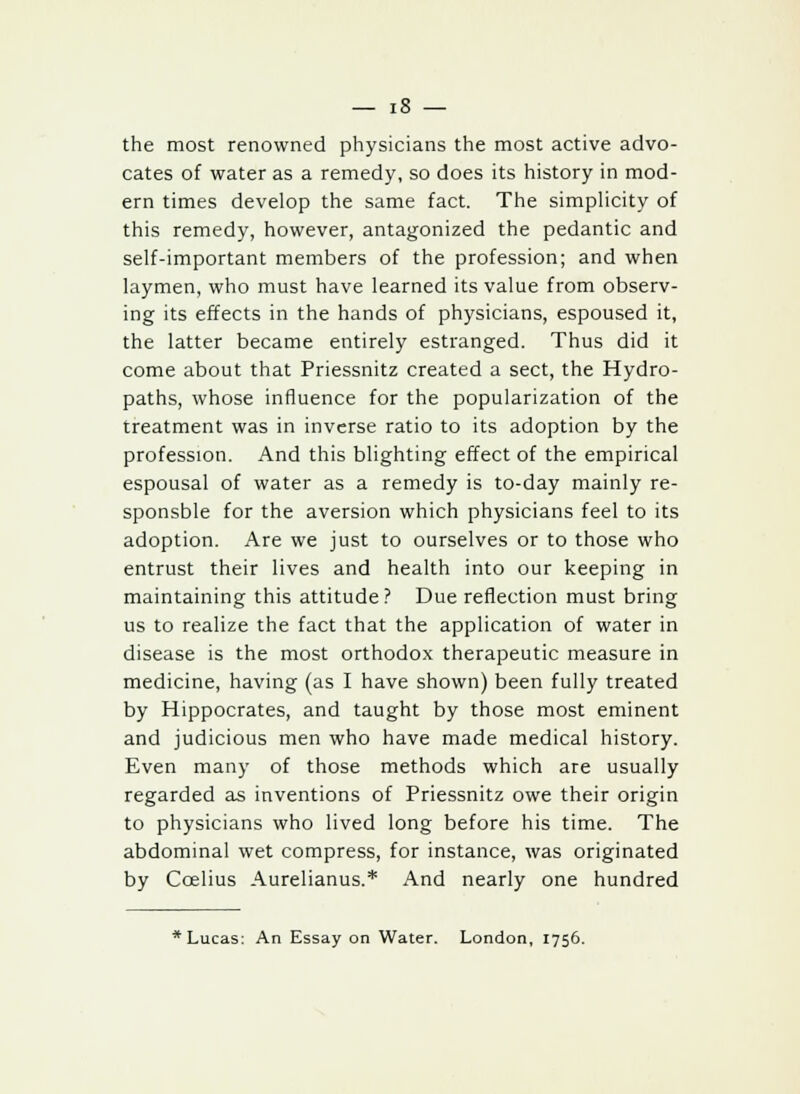 the most renowned physicians the most active advo- cates of water as a remedy, so does its history in mod- ern times develop the same fact. The simplicity of this remedy, however, antagonized the pedantic and self-important members of the profession; and when laymen, who must have learned its value from observ- ing its effects in the hands of physicians, espoused it, the latter became entirely estranged. Thus did it come about that Priessnitz created a sect, the Hydro- paths, whose influence for the popularization of the treatment was in inverse ratio to its adoption by the profession. And this blighting effect of the empirical espousal of water as a remedy is to-day mainly re- sponsble for the aversion which physicians feel to its adoption. Are we just to ourselves or to those who entrust their lives and health into our keeping in maintaining this attitude? Due reflection must bring us to realize the fact that the application of water in disease is the most orthodox therapeutic measure in medicine, having (as I have shown) been fully treated by Hippocrates, and taught by those most eminent and judicious men who have made medical history. Even many of those methods which are usually regarded as inventions of Priessnitz owe their origin to physicians who lived long before his time. The abdominal wet compress, for instance, was originated by Ccelius Aurelianus.* And nearly one hundred * Lucas: An Essay on Water. London, 1756.
