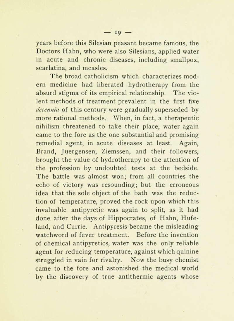 years before this Silesian peasant became famous, the Doctors Hahn, who were also Silesians, applied water in acute and chronic diseases, including smallpox, scarlatina, and measles. The broad Catholicism which characterizes mod- ern medicine had liberated hydrotherapy from the absurd stigma of its empirical relationship. The vio- lent methods of treatment prevalent in the first five decennia of this century were gradually superseded by more rational methods. When, in fact, a therapeutic nihilism threatened to take their place, water again came to the fore as the one substantial and promising remedial agent, in acute diseases at least. Again, Brand, Juergensen, Ziemssen, and their followers, brought the value of hydrotherapy to the attention of the profession by undoubted tests at the bedside. The battle was almost won; from all countries the echo of victory was resounding; but the erroneous idea that the sole object of the bath was the reduc- tion of temperature, proved the rock upon which this invaluable antipyretic was again to split, as it had done after the days of Hippocrates, of Hahn, Hufe- land, and Currie. Antipyresis became the misleading watchword of fever treatment. Before the invention of chemical antipyretics, water was the only reliable agent for reducing temperature, against which quinine struggled in vain for rivalry. Now the busy chemist came to the fore and astonished the medical world by the discovery of true antithermic agents whose