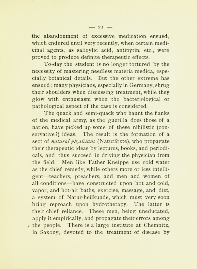 the abandonment of excessive medication ensued, which endured until very recently, when certain medi- cinal agents, as salicylic acid, antipyrin, etc., were proved to produce definite therapeutic effects. To-day the student is no longer tortured by the necessity of mastering needless materia medica, espe- cially botanical details. But the other extreme has ensued; many physicians, especially in Germany, shrug their shoulders when discussing treatment, while they glow with enthusiasm when the bacteriological or pathological aspect of the case is considered. The quack and semi-quack who haunt the flanks of the medical army, as the guerilla does those of a nation, have picked up some of these nihilistic (con- servative ?) ideas. The result is the formation of a sect of natural physicians (Naturarzte), who propagate their therapeutic ideas by lectures, books, and periodi- cals, and thus succeed in driving the physician from the field. Men like Father Kneippe use cold water as the chief remedy, while others more or less intelli- gent—teachers, preachers, and men and women of all conditions—have constructed upon hot and cold, vapor, and hot-air baths, exercise, massage, and diet, a system of Natur-heilkunde, which must very soon bring reproach upon hydrotherapy. The latter is their chief reliance. These men, being uneducated, apply it empirically, and propagate their errors among the people. There is a large institute at Chemnitz, in Saxony, devoted to the treatment of disease by