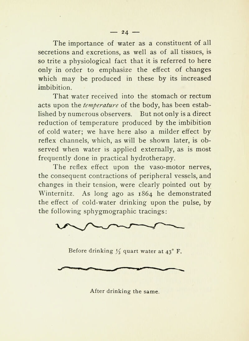 The importance of water as a constituent of all secretions and excretions, as well as of all tissues, is so trite a physiological fact that it is referred to here only in order to emphasize the effect of changes which may be produced in these by its increased imbibition. That water received into the stomach or rectum acts upon the temperature of the body, has been estab- lished by numerous observers. But not only is a direct reduction of temperature produced by the imbibition of cold water; we have here also a milder effect by reflex channels, which, as will be shown later, is ob- served when water is applied externally, as is most frequently done in practical hydrotherapy. The reflex effect upon the vaso-motor nerves, the consequent contractions of peripheral vessels, and changes in their tension, were clearly pointed out by Winternitz. As long ago as 1S64 he demonstrated the effect of cold-water drinking upon the pulse, by the following sphygmographic tracings: Before drinking % quart water at 43° F. After drinking the same.