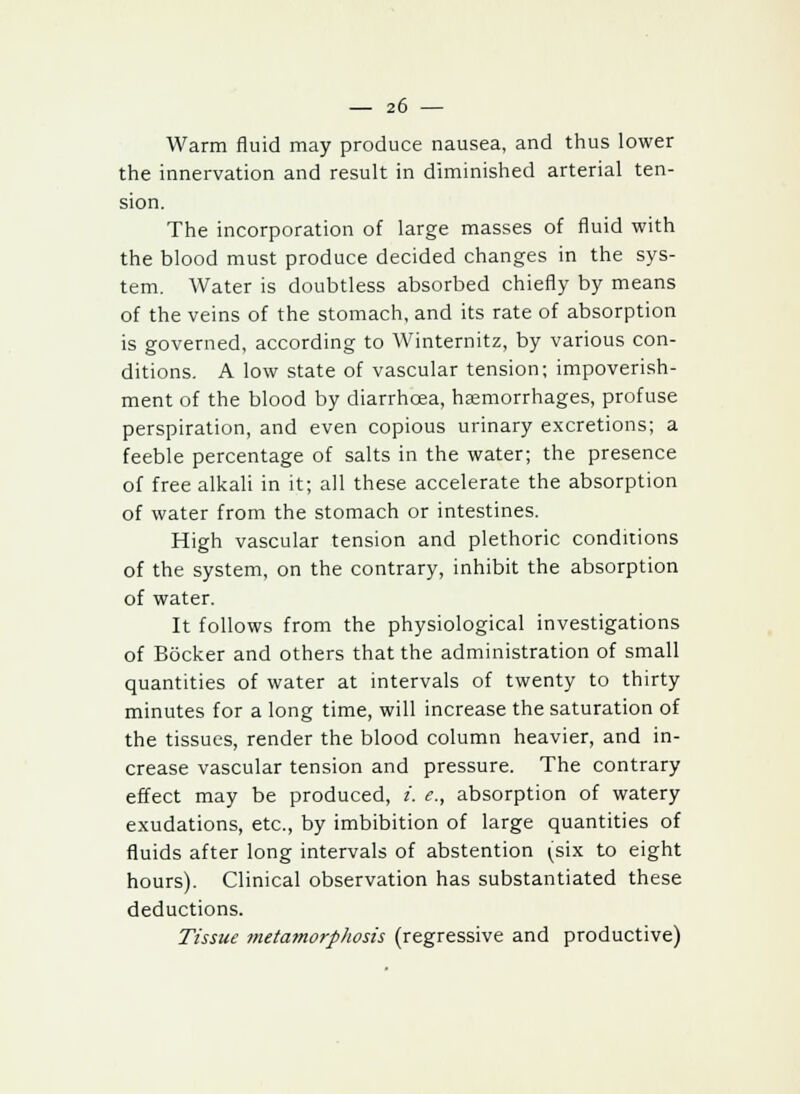 Warm fluid may produce nausea, and thus lower the innervation and result in diminished arterial ten- sion. The incorporation of large masses of fluid with the blood must produce decided changes in the sys- tem. Water is doubtless absorbed chiefly by means of the veins of the stomach, and its rate of absorption is governed, according to Winternitz, by various con- ditions. A low state of vascular tension; impoverish- ment of the blood by diarrhoea, haemorrhages, profuse perspiration, and even copious urinary excretions; a feeble percentage of salts in the water; the presence of free alkali in it; all these accelerate the absorption of water from the stomach or intestines. High vascular tension and plethoric conditions of the system, on the contrary, inhibit the absorption of water. It follows from the physiological investigations of Bocker and others that the administration of small quantities of water at intervals of twenty to thirty minutes for a long time, will increase the saturation of the tissues, render the blood column heavier, and in- crease vascular tension and pressure. The contrary effect may be produced, i. e., absorption of watery exudations, etc., by imbibition of large quantities of fluids after long intervals of abstention (six to eight hours). Clinical observation has substantiated these deductions. Tissue metamorphosis (regressive and productive)