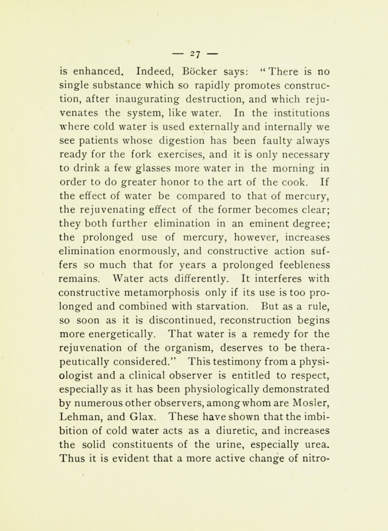 is enhanced. Indeed, Bocker says: There is no single substance which so rapidly promotes construc- tion, after inaugurating destruction, and which reju- venates the system, like water. In the institutions where cold water is used externally and internally we see patients whose digestion has been faulty always ready for the fork exercises, and it is only necessary to drink a few glasses more water in the morning in order to do greater honor to the art of the cook. If the effect of water be compared to that of mercury, the rejuvenating effect of the former becomes clear; they both further elimination in an eminent degree; the prolonged use of mercury, however, increases elimination enormously, and constructive action suf- fers so much that for years a prolonged feebleness remains. Water acts differently. It interferes with constructive metamorphosis only if its use is too pro- longed and combined with starvation. But as a rule, so soon as it is discontinued, reconstruction begins more energetically. That water is a remedy for the rejuvenation of the organism, deserves to be thera- peutically considered. This testimony from a physi- ologist and a clinical observer is entitled to respect, especially as it has been physiologically demonstrated by numerous other observers, among whom are Mosler, Lehman, and Glax. These have shown that the imbi- bition of cold water acts as a diuretic, and increases the solid constituents of the urine, especially urea. Thus it is evident that a more active change of nitro-