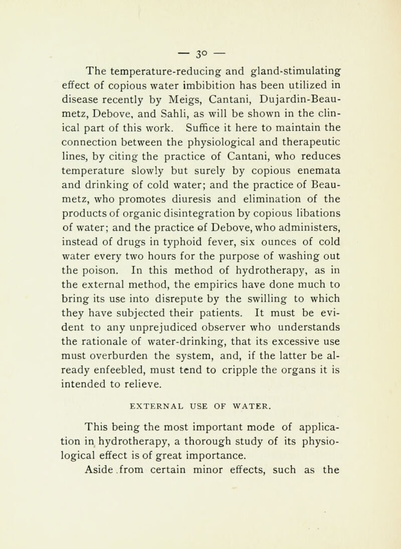 — 3° — The temperature-reducing and gland-stimulating effect of copious water imbibition has been utilized in disease recently by Meigs, Cantani, Dujardin-Beau- metz, Debove, and Sahli, as will be shown in the clin- ical part of this work. Suffice it here to maintain the connection between the physiological and therapeutic lines, by citing the practice of Cantani, who reduces temperature slowly but surely by copious enemata and drinking of cold water; and the practice of Beau- metz, who promotes diuresis and elimination of the products of organic disintegration by copious libations of water; and the practice of Debove, who administers, instead of drugs in typhoid fever, six ounces of cold water every two hours for the purpose of washing out the poison. In this method of hydrotherapy, as in the external method, the empirics have done much to bring its use into disrepute by the swilling to which they have subjected their patients. It must be evi- dent to any unprejudiced observer who understands the rationale of water-drinking, that its excessive use must overburden the system, and, if the latter be al- ready enfeebled, must tend to cripple the organs it is intended to relieve. EXTERNAL USE OF WATER. This being the most important mode of applica- tion in hydrotherapy, a thorough study of its physio- logical effect is of great importance. Aside from certain minor effects, such as the