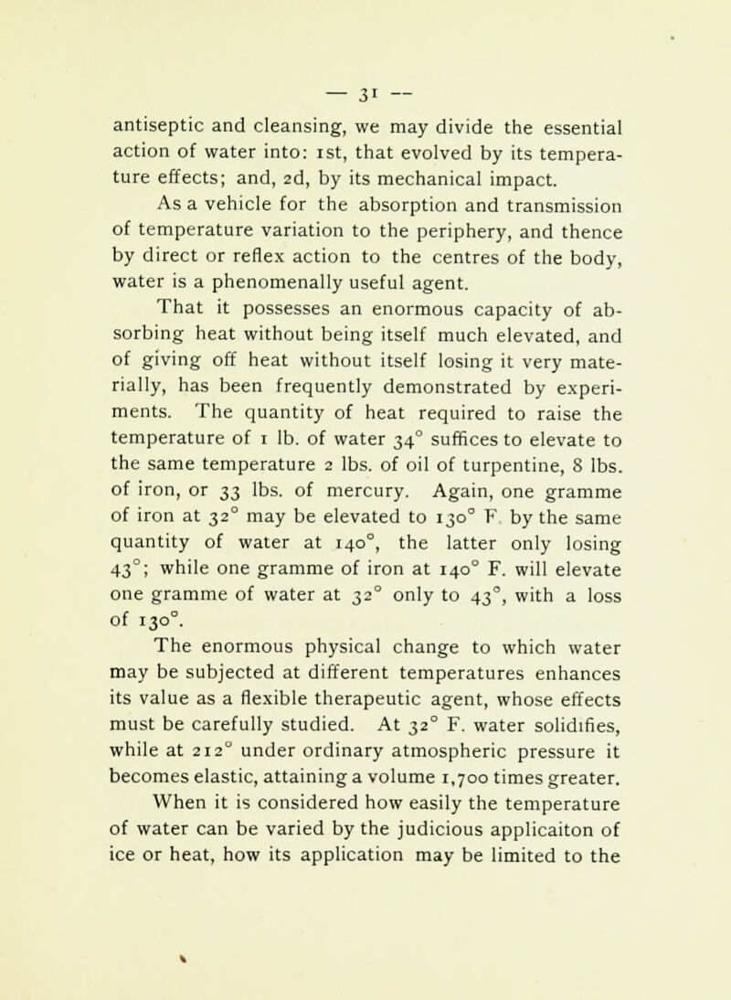 antiseptic and cleansing, we may divide the essential action of water into: ist, that evolved by its tempera- ture effects; and, 2d, by its mechanical impact. As a vehicle for the absorption and transmission of temperature variation to the periphery, and thence by direct or reflex action to the centres of the body, water is a phenomenally useful agent. That it possesses an enormous capacity of ab- sorbing heat without being itself much elevated, and of giving off heat without itself losing it very mate- rially, has been frequently demonstrated by experi- ments. The quantity of heat required to raise the temperature of 1 lb. of water 34° suffices to elevate to the same temperature 2 lbs. of oil of turpentine, 8 lbs. of iron, or 33 lbs. of mercury. Again, one gramme of iron at 32° may be elevated to 130° F by the same quantity of water at 140°, the latter only losing 43°; while one gramme of iron at 1400 F. will elevate one gramme of water at 320 only to 43°, with a loss of 1300. The enormous physical change to which water may be subjected at different temperatures enhances its value as a flexible therapeutic agent, whose effects must be carefully studied. At 32° F. water solidifies, while at 212° under ordinary atmospheric pressure it becomes elastic, attaining a volume 1,700 times greater. When it is considered how easily the temperature of water can be varied by the judicious applicaiton of ice or heat, how its application may be limited to the