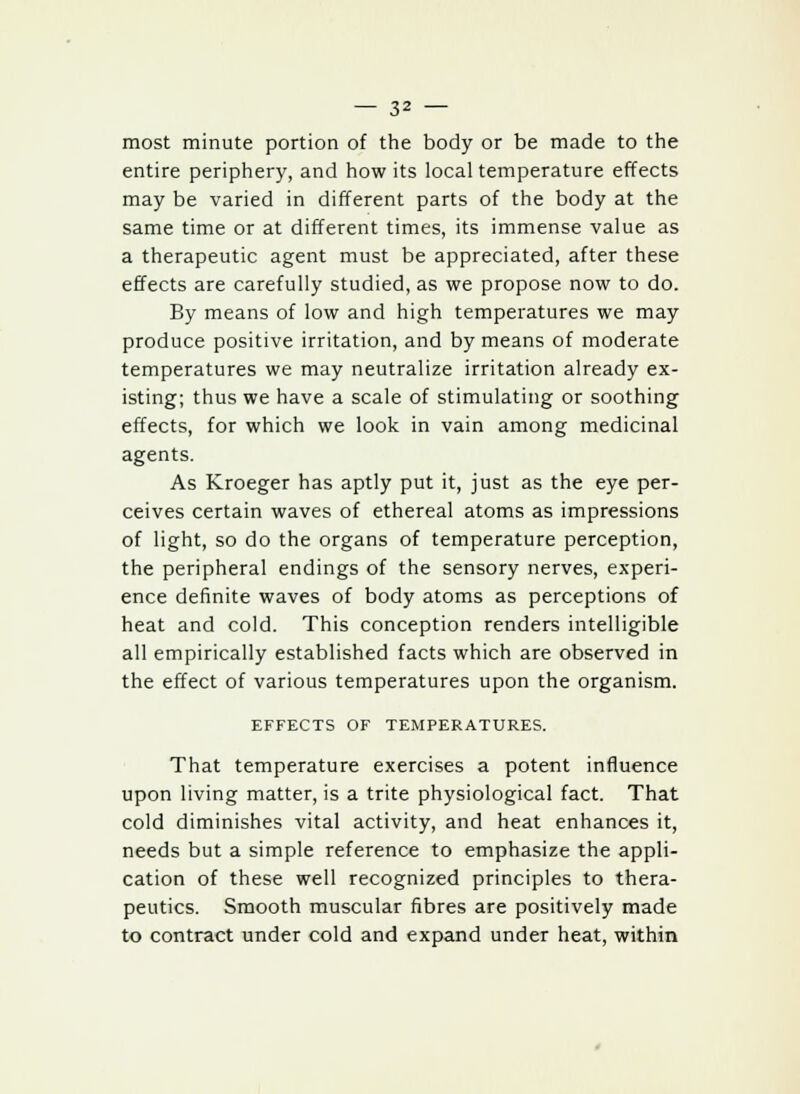 most minute portion of the body or be made to the entire periphery, and how its local temperature effects may be varied in different parts of the body at the same time or at different times, its immense value as a therapeutic agent must be appreciated, after these effects are carefully studied, as we propose now to do. By means of low and high temperatures we may produce positive irritation, and by means of moderate temperatures we may neutralize irritation already ex- isting; thus we have a scale of stimulating or soothing effects, for which we look in vain among medicinal agents. As Kroeger has aptly put it, just as the eye per- ceives certain waves of ethereal atoms as impressions of light, so do the organs of temperature perception, the peripheral endings of the sensory nerves, experi- ence definite waves of body atoms as perceptions of heat and cold. This conception renders intelligible all empirically established facts which are observed in the effect of various temperatures upon the organism. EFFECTS OF TEMPERATURES. That temperature exercises a potent influence upon living matter, is a trite physiological fact. That cold diminishes vital activity, and heat enhances it, needs but a simple reference to emphasize the appli- cation of these well recognized principles to thera- peutics. Smooth muscular fibres are positively made to contract under cold and expand under heat, within