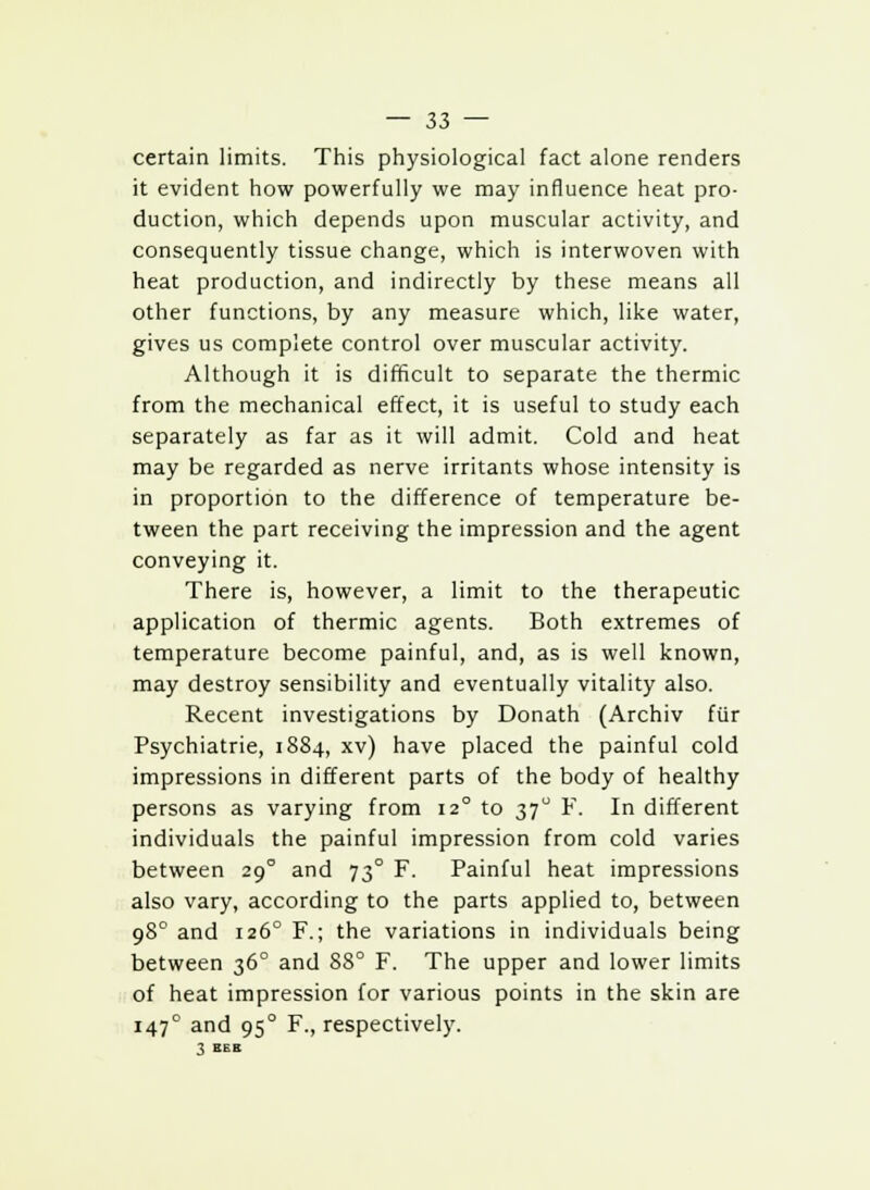 certain limits. This physiological fact alone renders it evident how powerfully we may influence heat pro- duction, which depends upon muscular activity, and consequently tissue change, which is interwoven with heat production, and indirectly by these means all other functions, by any measure which, like water, gives us complete control over muscular activity. Although it is difficult to separate the thermic from the mechanical effect, it is useful to study each separately as far as it will admit. Cold and heat may be regarded as nerve irritants whose intensity is in proportion to the difference of temperature be- tween the part receiving the impression and the agent conveying it. There is, however, a limit to the therapeutic application of thermic agents. Both extremes of temperature become painful, and, as is well known, may destroy sensibility and eventually vitality also. Recent investigations by Donath (Archiv fur Psychiatrie, 1884, xv) have placed the painful cold impressions in different parts of the body of healthy persons as varying from 12° to 370 F. In different individuals the painful impression from cold varies between 290 and 73° F. Painful heat impressions also vary, according to the parts applied to, between 980 and 1260 F.; the variations in individuals being between 36° and 88° F. The upper and lower limits of heat impression for various points in the skin are 1470 and 950 F., respectively. 3 E