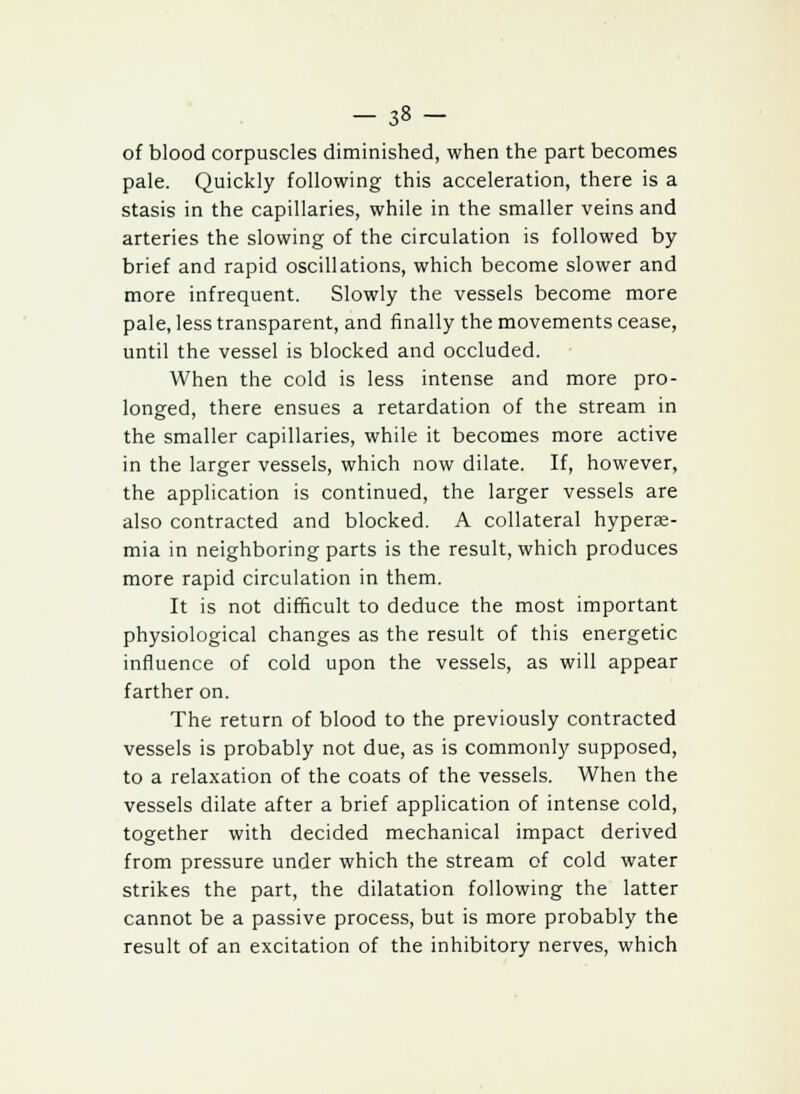 - 3« - of blood corpuscles diminished, when the part becomes pale. Quickly following this acceleration, there is a stasis in the capillaries, while in the smaller veins and arteries the slowing of the circulation is followed by brief and rapid oscillations, which become slower and more infrequent. Slowly the vessels become more pale, less transparent, and finally the movements cease, until the vessel is blocked and occluded. When the cold is less intense and more pro- longed, there ensues a retardation of the stream in the smaller capillaries, while it becomes more active in the larger vessels, which now dilate. If, however, the application is continued, the larger vessels are also contracted and blocked. A collateral hypere- mia in neighboring parts is the result, which produces more rapid circulation in them. It is not difficult to deduce the most important physiological changes as the result of this energetic influence of cold upon the vessels, as will appear farther on. The return of blood to the previously contracted vessels is probably not due, as is commonly supposed, to a relaxation of the coats of the vessels. When the vessels dilate after a brief application of intense cold, together with decided mechanical impact derived from pressure under which the stream of cold water strikes the part, the dilatation following the latter cannot be a passive process, but is more probably the result of an excitation of the inhibitory nerves, which