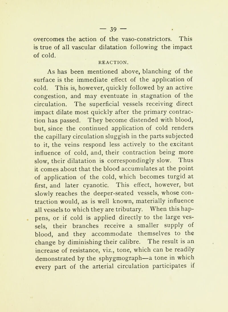 overcomes the action of the vaso-constrictors. This is true of all vascular dilatation following the impact of cold. REACTION. As has been mentioned above, blanching of the surface is the immediate effect of the application of cold. This is, however, quickly followed by an active congestion, and may eventuate in stagnation of the circulation. The superficial vessels receiving direct impact dilate most quickly after the primary contrac- tion has passed. They become distended with blood, but, since the continued application of cold renders the capillary circulation sluggish in the parts subjected to it, the veins respond less actively to the excitant influence of cold, and, their contraction being more slow, their dilatation is correspondingly slow. Thus it comes about that the blood accumulates at the point of application of the cold, which becomes turgid at first, and later cyanotic. This effect, however, but slowly reaches the deeper-seated vessels, whose con- traction would, as is well known, materially influence all vessels to which they are tributary. When this hap- pens, or if cold is applied directly to the large ves- sels, their branches receive a smaller supply of blood, and they accommodate themselves to the change by diminishing their calibre. The result is an increase of resistance, viz., tone, which can be readily demonstrated by the sphygmograph—a tone in which every part of the arterial circulation participates if