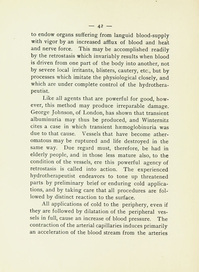 to endow organs suffering from languid blood-supply with vigor by an increased afflux of blood and heat and nerve force. This may be accomplished readily by the retrostasis which invariably results when blood is driven from one part of the body into another, not by severe local irritants, blisters, cautery, etc., but by processes which imitate the physiological closely, and which are under complete control of the hydrothera- peutist. Like all agents that are powerful for good, how- ever, this method may produce irreparable damage. George Johnson, of London, has shown that transient albuminuria may thus be produced, and Winternitz cites a case in which transient hemoglobinuria was due to that cause. Vessels that have become ather- omatous may be ruptured and life destroyed in the same way. Due regard must, therefore, be had in elderly people, and in those less mature also, to the condition of the vessels, ere this powerful agency of retrostasis is called into action. The experienced hydrotherapeutist endeavors to tone up threatened parts by preliminary brief or enduring cold applica- tions, and by taking care that all procedures are fol- lowed by distinct reaction to the surface. All applications of cold to the periphery, even if they are followed by dilatation of the peripheral ves- sels in full, cause an increase of blood pressure. The contraction of the arterial capillaries induces primarily an acceleration of the blood stream from the arteries