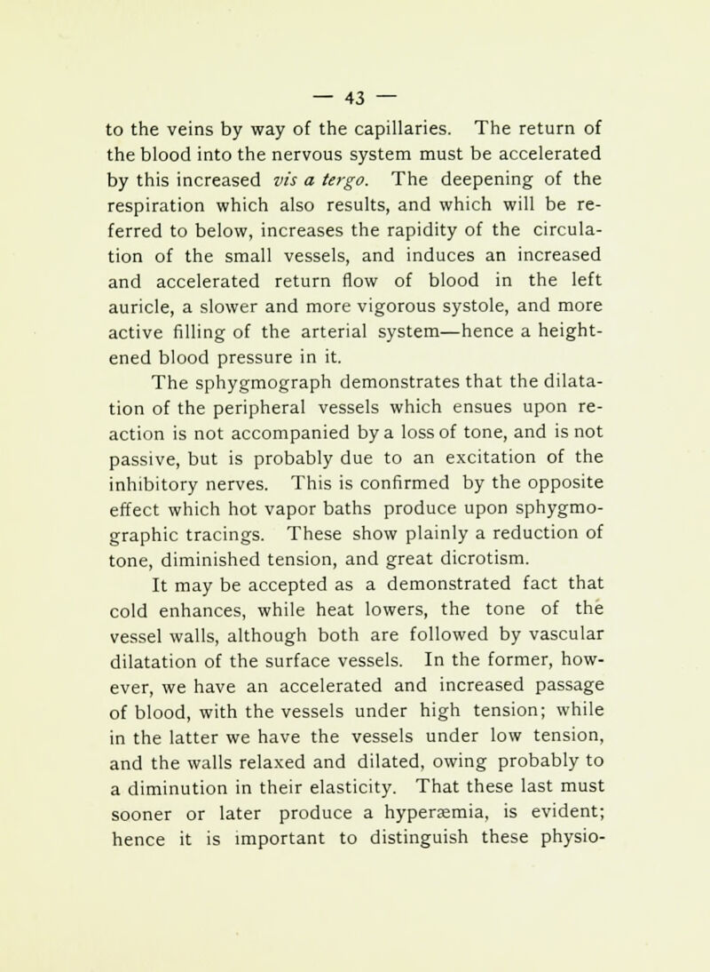 to the veins by way of the capillaries. The return of the blood into the nervous system must be accelerated by this increased vis a tergo. The deepening of the respiration which also results, and which will be re- ferred to below, increases the rapidity of the circula- tion of the small vessels, and induces an increased and accelerated return flow of blood in the left auricle, a slower and more vigorous systole, and more active filling of the arterial system—hence a height- ened blood pressure in it. The sphygmograph demonstrates that the dilata- tion of the peripheral vessels which ensues upon re- action is not accompanied by a loss of tone, and is not passive, but is probably due to an excitation of the inhibitory nerves. This is confirmed by the opposite effect which hot vapor baths produce upon sphygmo- graphic tracings. These show plainly a reduction of tone, diminished tension, and great dicrotism. It may be accepted as a demonstrated fact that cold enhances, while heat lowers, the tone of the vessel walls, although both are followed by vascular dilatation of the surface vessels. In the former, how- ever, we have an accelerated and increased passage of blood, with the vessels under high tension; while in the latter we have the vessels under low tension, and the walls relaxed and dilated, owing probably to a diminution in their elasticity. That these last must sooner or later produce a hyperaemia, is evident; hence it is important to distinguish these physio-