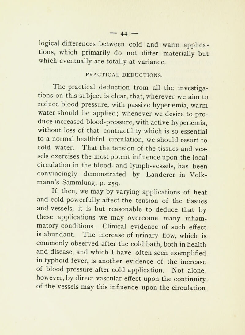 logical differences between cold and warm applica- tions, which primarily do not differ materially but which eventually are totally at variance. PRACTICAL DEDUCTIONS. The practical deduction from all the investiga- tions on this subject is clear, that, wherever we aim to reduce blood pressure, with passive hyperemia, warm water should be applied; whenever we desire to pro- duce increased blood-pressure, with active hyperaemia, without loss of that contractility which is so essential to a normal healthful circulation, we should resort to cold water. That the tension of the tissues and ves- sels exercises the most potent influence upon the local circulation in the blood- and lymph-vessels, has been convincingly demonstrated by Landerer in Volk- mann's Sammlung, p. 259. If, then, we may by varying applications of heat and cold powerfully affect the tension of the tissues and vessels, it is but reasonable to deduce that by these applications we may overcome many inflam- matory conditions. Clinical evidence of such effect is abundant. The increase of urinary flow, which is commonly observed after the cold bath, both in health and disease, and which I have often seen exemplified in typhoid fever, is another evidence of the increase of blood pressure after cold application. Not alone, however, by direct vascular effect upon the continuity of the vessels may this influence upon the circulation