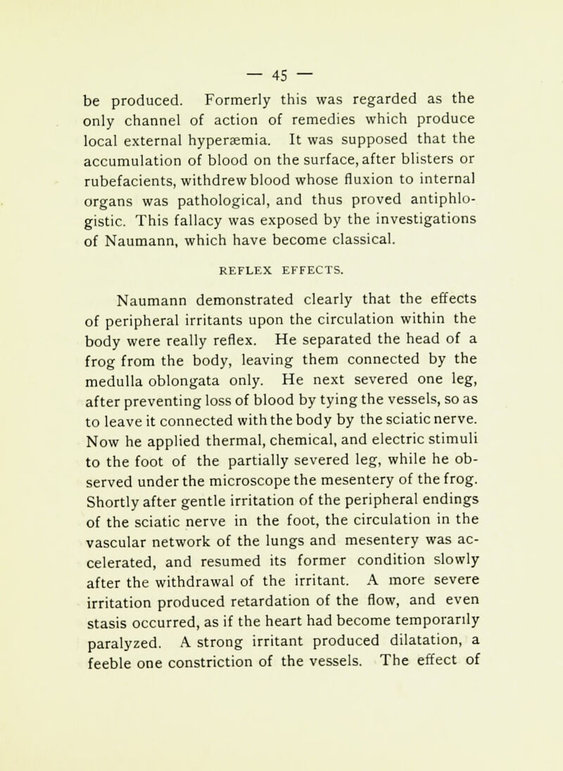 be produced. Formerly this was regarded as the only channel of action of remedies which produce local external hyperaemia. It was supposed that the accumulation of blood on the surface, after blisters or rubefacients, withdrew blood whose fluxion to internal organs was pathological, and thus proved antiphlo- gistic. This fallacy was exposed by the investigations of Naumann, which have become classical. REFLEX EFFECTS. Naumann demonstrated clearly that the effects of peripheral irritants upon the circulation within the body were really reflex. He separated the head of a frog from the body, leaving them connected by the medulla oblongata only. He next severed one leg, after preventing loss of blood by tying the vessels, so as to leave it connected with the body by the sciatic nerve. Now he applied thermal, chemical, and electric stimuli to the foot of the partially severed leg, while he ob- served under the microscope the mesentery of the frog. Shortly after gentle irritation of the peripheral endings of the sciatic nerve in the foot, the circulation in the vascular network of the lungs and mesentery was ac- celerated, and resumed its former condition slowly after the withdrawal of the irritant. A more severe irritation produced retardation of the flow, and even stasis occurred, as if the heart had become temporarily paralyzed. A strong irritant produced dilatation, a feeble one constriction of the vessels. The effect of