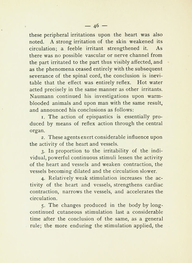 these peripheral irritations upon the heart was also noted. A strong irritation of the skin weakened its circulation; a feeble irritant strengthened it. As there was no possible vascular or nerve channel from the part irritated to the part thus visibly affected, and as the phenomena ceased entirely with the subsequent severance of the spinal cord, the conclusion is inevi- table that the effect was entirely reflex. Hot water acted precisely in the same manner as other irritants. Naumann continued his investigations upon warm- blooded animals and upon man with the same result, and announced his conclusions as follows: i. The action of epispastics is essentially pro- duced by means of reflex action through the central organ. 2. These agents exert considerable influence upon the activity of the heart and vessels. 3. In proportion to the irritability of the indi- vidual, powerful continuous stimuli lessen the activity of the heart and vessels and weaken contraction, the vessels becoming dilated and the circulation slower. 4. Relatively weak stimulation increases the ac- tivity of the heart and vessels, strengthens cardiac contraction, narrows the vessels, and accelerates the circulation. 5. The changes produced in the body by long- continued cutaneous stimulation last a considerable time after the conclusion of the same, as a general rule; the more enduring the stimulation applied, the