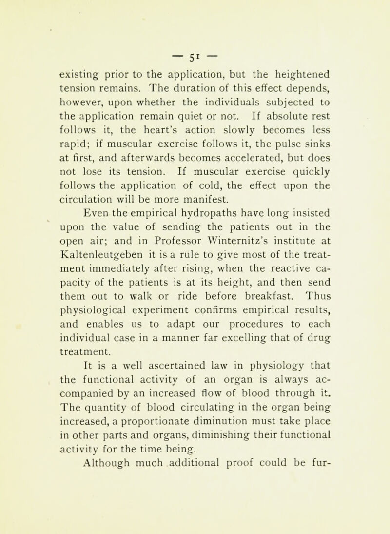 existing prior to the application, but the heightened tension remains. The duration of this effect depends, however, upon whether the individuals subjected to the application remain quiet or not. If absolute rest follows it, the heart's action slowly becomes less rapid; if muscular exercise follows it, the pulse sinks at first, and afterwards becomes accelerated, but does not lose its tension. If muscular exercise quickly follows the application of cold, the effect upon the circulation will be more manifest. Even the empirical hydropaths have long insisted upon the value of sending the patients out in the open air; and in Professor Winternitz's institute at Kaltenleutgeben it is a rule to give most of the treat- ment immediately after rising, when the reactive ca- pacity of the patients is at its height, and then send them out to walk or ride before breakfast. Thus physiological experiment confirms empirical results, and enables us to adapt our procedures to each individual case in a manner far excelling that of drug treatment. It is a well ascertained law in physiology that the functional activity of an organ is always ac- companied by an increased flow of blood through it. The quantity of blood circulating in the organ being increased, a proportionate diminution must take place in other parts and organs, diminishing their functional activity for the time being. Although much additional proof could be fur-