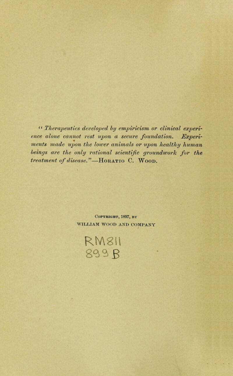  Therapeutics developed by empiricism or clinical experi- ence alone cannot rest upon a secure foundation. Experi- ments made upon the lower animals or upon healthy human beings are the only rational scientific groundwork for the treatment of disease.—Horatio C. Wood. Copyright, 1897, by WILIJAM WOOD AND COMPANY RtV\8il 833 £