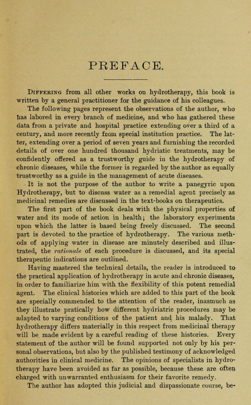 PREFACE. Differing from all other works on hydrotherapy, this book is •written by a general practitioner for the guidance of his colleagues. The following pages represent the observations of the author, who has labored in every branch of medicine, and who has gathered these data from a private and hospital practice extending over a third of a century, and more recently from special institution practice. The lat- ter, extending over a period of seven years and furnishing the recorded details of over one hundred thousand hydriatic treatments, may be confidently offered as a trustworthy guide in the hydrotherapy of chronic diseases, while the former is regarded by the author as equally trustworthy as a guide in the management of acute diseases. • It is not the purpose of the author to write a panegyric upon Hydrotherapy, but to discuss water as a remedial agent precisely as medicinal remedies are discussed in the text-books on therapeutics. The first part of the book deals with the physical properties of water and its mode of action in health; the laboratory experiments upon which the latter is based being freely discussed. The second part is devoted to the practice of hydrotherapy. The various meth- ods of applying water iu disease are minutely described and illus- trated, the rationale of each procedure is discussed, and its special therapeutic indications are outlined. Having mastered the technical details, the reader is introduced to the practical application of hydrotherapy in acute and chronic diseases, in order to familiarize him with the flexibility of this potent remedial agent. The clinical histories which are added to this part of the book are specially commended to the attention of the reader, inasmuch as they illustrate pratically how different hydriatric procedures may be adapted to varying conditions of the patient and his malady. That hydrotherapy differs materially in this respect from medicinal therapy will be made evident by a careful reading of these histories. Every statement of the author will be found supported not only by his per- sonal observations, but also by the published testimony of acknowledged authorities in clinical medicine. The opinions of specialists in hydro- therapy have been avoided as far as possible, because these are often charged with unwarranted enthusiasm for their favorite remedy. The author has adopted this judicial and dispassionate course, be-