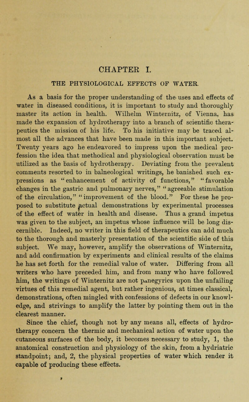 THE PHYSIOLOGICAL EFFECTS OF WATER. As a basis for the proper understanding of the uses and effects of water in diseased conditions, it is important to study and thoroughly master its action in health. Wilhelm Winternitz, of Vienna, has made the expansion of hydrotherapy into a branch of scientific thera- peutics the mission of his life. To his initiative may be traced al- most all the advances that have been made in this important subject. Twenty years ago he endeavored to impress upon the medical pro- fession the idea that methodical and physiological observation must be utilized as the basis of hydrotherapy. Deviating from the prevalent comments resorted to in balneological writings, he banished such ex- pressions as enhancement of activity of functions, favorable changes in the gastric and pulmonary nerves,  agreeable stimulation of the circulation, improvement of the blood. For these he pro- posed to substitute actual demonstrations by experimental processes of the effect of water in health and disease. Thus a grand impetus was given to the subject, an impetus whose influence will be long dis- cernible. Indeed, no writer in this field of therapeutics can add much to the thorough and masterly presentation of the scientific side of this subject. We may, however, amplify the observations of Winternitz, and add confirmation by experiments and clinical results of the claims he has set forth for the remedial value of water. Differing from all writers who have preceded him, and from many who have followed him, the writings of Winternitz are not panegyrics upon the unfailing virtues of this remedial agent, but rather ingenious, at times classical, demonstrations, often mingled with confessions of defects in our knowl- edge, and strivings to amplify the latter by pointing them out in the clearest manner. Since the chief, though not by any means all, effects of hydro- therapy concern the thermic and mechanical action of water upon the cutaneous surfaces of the body, it becomes necessary to study, 1, the anatomical construction and physiology of the skin, from a hydriatric standpoint; and, 2, the physical properties of water which render it capable of producing these effects.