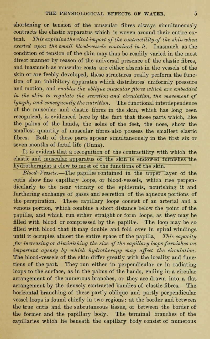 shortening or tension of the muscular fibres always simultaneously contracts the elastic apparatus which is woven around their entire ex- tent. This explains the vital import of the contractility of the skin when exerted upon the small blood-vessels contained in it. Inasmuch as the condition of tension of the skin may thus be readily varied in the most direct manner by reason of the universal presence of the elastic fibres, and inasmuch as muscular coats are either absent in the vessels of the skin or are feebly developed, these structures really perform the func- tion of an inhibitory apparatus which distributes uniformly pressure and motion, and enables the oblique muscular fibres which are embedded in the skin to regulate the secretion and circulation, the movement of lymph, and consequently the nutrition. The functional interdependence of the muscular and elastic fibres in the skin, which has long been recognized, is evidenced here by the fact that those parts which, like the palms of the hands, the soles of the feet, the nose, show the smallest quantity of muscular fibres-also possess the smallest elastic fibres. Both of these parts appear simultaneously in the first six or seven months of foetal life (Unna). It is evident that a recognition of the contractility with which the elastic and muscular apparatus of the skin is endowed furnishes the hydrotherapist a clew to most of the functions of the skin. Blood-Vessels.—The papillae contained in the upper layer of the cutis show fine capillary loops, or blood-vessels, which rise perpen- dicularly to the near vicinity of the epidermis, nourishing it and furthering exchange of gases and secretion of the aqueous portions of the perspiration. These capillary loops consist of an arterial and a venous portion, which combine a short distance below the point of the papilla?, and which run either straight or form loops, as they may be filled with blood or compressed by the papillae. The loop may be so filled with blood that it may double and fold over in spiral windings until it occupies almost the entire space of the papilla. This capacity for increasing or diminishing the size of the capillary loops furnishes an important agency by which hydrotherapy may affect the circulation. The blood-vessels of the skin differ greatly with the locality and func- tions of the part. They run either in perpendicular or in radiating loops to the surface, as in the palms of the hands, ending in a circular arrangement of the numerous branches, or they are drawn into a fiat arrangement by the densely contracted bundles of elastic fibres. The horizontal branching of these partly oblique and partly perpendicular vessel loops is found chiefly in two regions: at the border and between the true cutis and the subcutaneous tissue, or between the border of the former and the papillary body. The terminal branches of the capillaries which lie beneath the capillary body consist of numerous