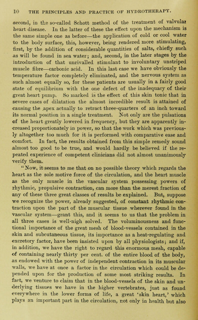 second, in the so-called Schott method of the treatment of valvulai heart disease. In the latter of these the effect upon the mechanism is the same simple one as before—the application of cold or cool water to the body surface, this, however, being rendered more stimulating, first, by the addition of considerable quantities of salts, chiefly such -as will be found in sea water; and, second, in the later stages by the introduction of that unrivalled stimulant to involuntary unstriped muscle fibre—carbonic acid. In this last case we have obviously the temperature factor completely eliminated, and the nervous system as such almost equally so, for these patients are usually in a fairly good state of equilibrium with the one defect of the inadequacy of their great heart pump. So marked is the effect of this skin tonic that in severe cases of dilatation the almost incredible result is attained of causing the apex actually to retract three-quarters of an inch toward its normal position in a single treatment. Not only are the pulsations of the heart greatly lowered in frequency, but they are apparently in- creased proportionately in power, so that the work which was previous- ly altogether too much for it is performed with comparative ease and oomfort. In fact, the results obtained from this simple remedy sound almost too good to be true, and would hardly be believed if the re- peated experience of competent clinicians did not almost unanimously verify them.  Now, it seems to me that on no possible theory which regards the heart as the sole motive force of the circulation, and the heart muscle as the only muscle in the vascular system possessing powers of rhythmic, propulsive contraction, can more than the merest fraction of any of these three great classes of results be explained. But, suppose we recognize the power, already suggested, of constant rhythmic con- traction upon the part of the muscular tissue wherever found in the vascular system—grant this, and it seems to us that the problem in all three cases is well-nigh solved. The voluminousness and func- tional importance of the great mesh of blood-vessels contained in the skin and subcutaneous tissue, its importance as a heat-regulating and excretory factor, have been insisted upon by all physiologists; and if, in addition, we have the right to regard this enormous mesh, capable of containing nearly thirty per cent, of the entire blood of the body, as endowed with the power of independent contraction in its muscular walls, we have at once a factor in the circulation which could be de- pended upon for the production of some most striking results. In fact, we venture to claim that in the blood-vessels of the skin and un- derlying tissues we have in the higher vertebrates, just as found everywhere in the lower forms of life, a great 'skin heart,' which plays an important part in the circulation, not only in health but also